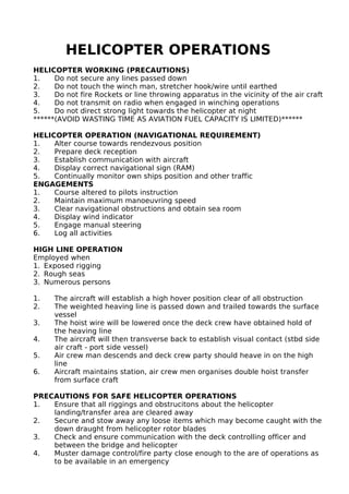 HELICOPTER OPERATIONS
HELICOPTER WORKING (PRECAUTIONS)
1. Do not secure any lines passed down
2. Do not touch the winch man, stretcher hook/wire until earthed
3. Do not fire Rockets or line throwing apparatus in the vicinity of the air craft
4. Do not transmit on radio when engaged in winching operations
5. Do not direct strong light towards the helicopter at night
******(AVOID WASTING TIME AS AVIATION FUEL CAPACITY IS LIMITED)******
HELICOPTER OPERATION (NAVIGATIONAL REQUIREMENT)
1. Alter course towards rendezvous position
2. Prepare deck reception
3. Establish communication with aircraft
4. Display correct navigational sign (RAM)
5. Continually monitor own ships position and other traffic
ENGAGEMENTS
1. Course altered to pilots instruction
2. Maintain maximum manoeuvring speed
3. Clear navigational obstructions and obtain sea room
4. Display wind indicator
5. Engage manual steering
6. Log all activities
HIGH LINE OPERATION
Employed when
1. Exposed rigging
2. Rough seas
3. Numerous persons
1. The aircraft will establish a high hover position clear of all obstruction
2. The weighted heaving line is passed down and trailed towards the surface
vessel
3. The hoist wire will be lowered once the deck crew have obtained hold of
the heaving line
4. The aircraft will then transverse back to establish visual contact (stbd side
air craft - port side vessel)
5. Air crew man descends and deck crew party should heave in on the high
line
6. Aircraft maintains station, air crew men organises double hoist transfer
from surface craft
PRECAUTIONS FOR SAFE HELICOPTER OPERATIONS
1. Ensure that all riggings and obstrucitons about the helicopter
landing/transfer area are cleared away
2. Secure and stow away any loose items which may become caught with the
down draught from helicopter rotor blades
3. Check and ensure communication with the deck controlling officer and
between the bridge and helicopter
4. Muster damage control/fire party close enough to the are of operations as
to be available in an emergency
 
