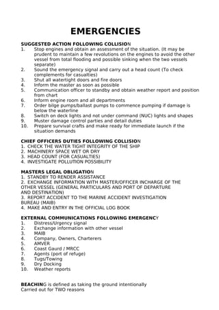 EMERGENCIES
SUGGESTED ACTION FOLLOWING COLLISION
1. Stop engines and obtain an assessment of the situation. (It may be
prudent to maintain a few revolutions on the engines to avoid the other
vessel from total flooding and possible sinking when the two vessels
separate)
2. Sound the emergency signal and carry out a head count (To check
complements for casualties)
3. Shut all watertight doors and fire doors
4. Inform the master as soon as possible
5. Communication officer to standby and obtain weather report and position
from chart
6. Inform engine room and all departments
7. Order bilge pumps/ballast pumps to commence pumping if damage is
below the waterline
8. Switch on deck lights and not under command (NUC) lights and shapes
9. Muster damage control parties and detail duties
10. Prepare survival crafts and make ready for immediate launch if the
situation demands
CHIEF OFFICERS DUTIES FOLLOWING COLLISION
1. CHECK THE WATER TIGHT INTEGRITY OF THE SHIP
2. MACHINERY SPACE WET OR DRY
3. HEAD COUNT (FOR CASUALTIES)
4. INVESTIGATE POLLUTION POSSIBILITY
MASTERS LEGAL OBLIGATION
1. STANDBY TO RENDER ASSISTANCE
2. EXCHANGE INFORMATION WITH MASTER/OFFICER INCHARGE OF THE
OTHER VESSEL (GENERAL PARTICULARS AND PORT OF DEPARTURE
AND DESTINATION)
3. REPORT ACCIDENT TO THE MARINE ACCIDENT INVESTIGATION
BUREAU (MAIB)
4. MAKE AND ENTRY IN THE OFFICIAL LOG BOOK
EXTERNAL COMMUNICATIONS FOLLOWING EMERGENCY
1. Distress/Urgency signal
2. Exchange information with other vessel
3. MAIB
4. Company, Owners, Charterers
5. AMVER
6. Coast Gaurd / MRCC
7. Agents (port of refuge)
8. Tugs/Towing
9. Dry Docking
10. Weather reports
BEACHING is defined as taking the ground intentionally
Carried out for TWO reasons
 