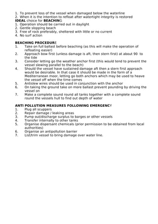 1. To prevent loss of the vessel when damaged below the waterline
2. When it is the intention to refloat after watertight integrity is restored
IDEAL choice for BEACHING
1. Operation should be carried out in daylight
2. Gentle slopping beach
3. Free of rock preferably, sheltered with little or no current
4. No surf action
BEACHING PROCEDURE
1. Take on full ballast before beaching (as this will make the operation of
refloating easier)
2. Approach bow first (unless damage is aft, then stern first) at about 90 to
the tide
3. Consider letting go the weather anchor first (this would tend to prevent the
vessel slewing parallel to the beach)
4. Should the vessel have sustained damage aft then a stern first approach
would be desirable. In that case it should be made in the form of a
Mediterranean moor, letting go both anchors which may be used to heave
the vessel off when the time comes
5. Antislew wires should be used in conjunction with the anchor
6. On taking the ground take on more ballast prevent pounding by driving the
vessel on
7. Make a complete sound round all tanks together with a complete sound
round the vessels hull to find out depth of water
ANTI POLLUTION MEASURES FOLLOWING EMERGENCY
1. Plug all scuppers
2. Repair damage / leaking areas
3. Pump out/discharge surplus to barges or other vessels
4. Transfer internally to other tanks
5. Organise dispersant chemicals (prior permission to be obtained from local
authorities)
6. Organise an antipollution barrier
7. List/trim vessel to bring damage over water line.
 