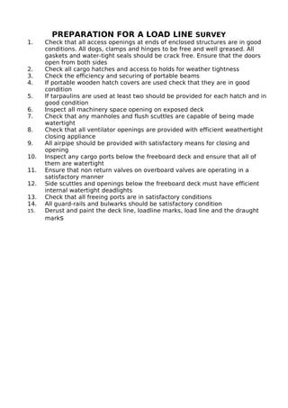 PREPARATION FOR A LOAD LINE SURVEY
1. Check that all access openings at ends of enclosed structures are in good
conditions. All dogs, clamps and hinges to be free and well greased. All
gaskets and water-tight seals should be crack free. Ensure that the doors
open from both sides
2. Check all cargo hatches and access to holds for weather tightness
3. Check the efficiency and securing of portable beams
4. If portable wooden hatch covers are used check that they are in good
condition
5. If tarpaulins are used at least two should be provided for each hatch and in
good condition
6. Inspect all machinery space opening on exposed deck
7. Check that any manholes and flush scuttles are capable of being made
watertight
8. Check that all ventilator openings are provided with efficient weathertight
closing appliance
9. All airpipe should be provided with satisfactory means for closing and
opening
10. Inspect any cargo ports below the freeboard deck and ensure that all of
them are watertight
11. Ensure that non return valves on overboard valves are operating in a
satisfactory manner
12. Side scuttles and openings below the freeboard deck must have efficient
internal watertight deadlights
13. Check that all freeing ports are in satisfactory conditions
14. All guard-rails and bulwarks should be satisfactory condition
15. Derust and paint the deck line, loadline marks, load line and the draught
marks
 