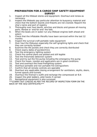 PREPARATION FOR A CARGO SHIP SAFETY EQUIPMENT
SURVEY
1. Inspect all the lifeboat stores and equipment. Overhaul and renew as
necessary
2. Inspect the lifeboats pay particular attention to buoyancy material and
check that the bottom boards and thwarts are not cracked. Repaint the
ship’s name and port of registry
3. Thoroughly over haul davits, winches and blocks and grease all moving
parts. Renew or ‘end for end’ the falls
4. When the boats are in water run any lifeboat engines both ahead and
astern
5. Check that the inflatable liferafts have been serviced within the last 12
months
6. Inspect the survival craft portable radio equipment
7. Over haul the lifebuoys especially the self ignighting lights and check that
they are correctly located
8. Examine the life jackets and check they are correctly distributed
9. Check expiry dates of pyrotechnics
10. Test the emergency lighting system
11. Check fire control plans are posted and still legible
12. Test the fire/smoke detection system
13. Test and try out the fire pump including the emergency fire pump
14. Check fire hoses, nozzles and applicators are in good conditions
15. Test and overhaul the fixed firefighting system
16. Overhaul portable and non portable fire extinguishers
17. Confirm that all remote controls are operable
18. Overhaul any applicable closing arrangement for ventilators, skylits, doors,
funnel spaces and tunnels
19. Overhaul the fireman’s outfit and recharge the compressed air B.A
20. Inspect the pilot ladders, pilot hoists if carried
21. Navigational equipment is also surveyed
***(CARRY OUT CHECKS AS PER THE RECORD OF INSPECTION FORM ON THE
BACK OF THE SEQ CERTIFICATE)***
 