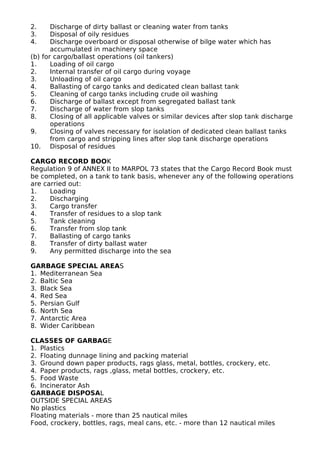 2. Discharge of dirty ballast or cleaning water from tanks
3. Disposal of oily residues
4. Discharge overboard or disposal otherwise of bilge water which has
accumulated in machinery space
(b) for cargo/ballast operations (oil tankers)
1. Loading of oil cargo
2. Internal transfer of oil cargo during voyage
3. Unloading of oil cargo
4. Ballasting of cargo tanks and dedicated clean ballast tank
5. Cleaning of cargo tanks including crude oil washing
6. Discharge of ballast except from segregated ballast tank
7. Discharge of water from slop tanks
8. Closing of all applicable valves or similar devices after slop tank discharge
operations
9. Closing of valves necessary for isolation of dedicated clean ballast tanks
from cargo and stripping lines after slop tank discharge operations
10. Disposal of residues
CARGO RECORD BOOK
Regulation 9 of ANNEX II to MARPOL 73 states that the Cargo Record Book must
be completed, on a tank to tank basis, whenever any of the following operations
are carried out:
1. Loading
2. Discharging
3. Cargo transfer
4. Transfer of residues to a slop tank
5. Tank cleaning
6. Transfer from slop tank
7. Ballasting of cargo tanks
8. Transfer of dirty ballast water
9. Any permitted discharge into the sea
GARBAGE SPECIAL AREAS
1. Mediterranean Sea
2. Baltic Sea
3. Black Sea
4. Red Sea
5. Persian Gulf
6. North Sea
7. Antarctic Area
8. Wider Caribbean
CLASSES OF GARBAGE
1. Plastics
2. Floating dunnage lining and packing material
3. Ground down paper products, rags glass, metal, bottles, crockery, etc.
4. Paper products, rags ,glass, metal bottles, crockery, etc.
5. Food Waste
6. Incinerator Ash
GARBAGE DISPOSAL
OUTSIDE SPECIAL AREAS
No plastics
Floating materials - more than 25 nautical miles
Food, crockery, bottles, rags, meal cans, etc. - more than 12 nautical miles
 