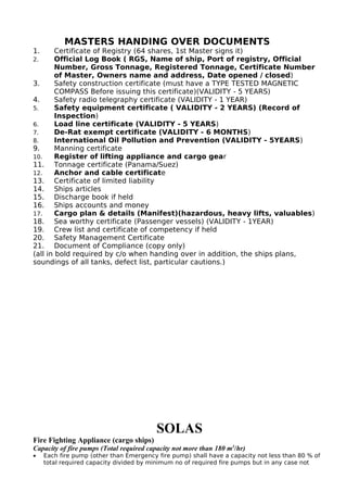 MASTERS HANDING OVER DOCUMENTS
1. Certificate of Registry (64 shares, 1st Master signs it)
2. Official Log Book ( RGS, Name of ship, Port of registry, Official
Number, Gross Tonnage, Registered Tonnage, Certificate Number
of Master, Owners name and address, Date opened / closed)
3. Safety construction certificate (must have a TYPE TESTED MAGNETIC
COMPASS Before issuing this certificate)(VALIDITY - 5 YEARS)
4. Safety radio telegraphy certificate (VALIDITY - 1 YEAR)
5. Safety equipment certificate ( VALIDITY - 2 YEARS) (Record of
Inspection)
6. Load line certificate (VALIDITY - 5 YEARS)
7. De-Rat exempt certificate (VALIDITY - 6 MONTHS)
8. International Oil Pollution and Prevention (VALIDITY - 5YEARS)
9. Manning certificate
10. Register of lifting appliance and cargo gear
11. Tonnage certificate (Panama/Suez)
12. Anchor and cable certificate
13. Certificate of limited liability
14. Ships articles
15. Discharge book if held
16. Ships accounts and money
17. Cargo plan & details (Manifest)(hazardous, heavy lifts, valuables)
18. Sea worthy certificate (Passenger vessels) (VALIDITY - 1YEAR)
19. Crew list and certificate of competency if held
20. Safety Management Certificate
21. Document of Compliance (copy only)
(all in bold required by c/o when handing over in addition, the ships plans,
soundings of all tanks, defect list, particular cautions.)
SOLAS
Fire Fighting Appliance (cargo ships)
Capacity of fire pumps (Total required capacity not more than 180 m3
/hr)
• Each fire pump (other than Emergency fire pump) shall have a capacity not less than 80 % of
total required capacity divided by minimum no of required fire pumps but in any case not
 