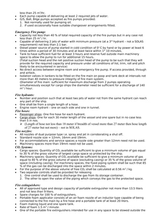 less than 25 m3
/hr.
• Each pump capable of delivering at least 2 required jets of water.
• G/S, Ball, Bilge pumps accepted as fire pumps provided:
1. Not normally used for pumping oil.
2. If used occasionally have suitable changeover arrangements fitted.
Emergency Fire pump:
• Capacity not less than 40 % of total required capacity of the fire pumps but in any case not
less than 25 m3
/ hr.
• Capable of delivering 2 jets of water with minimum pressure (at a 3rd
hydrant – not a SOLAS
requirement) not less than 2.1 bar.
• Diesel power source of pump started in cold condition of 0° C by hand or by power at least 6
times within a period of 30 minutes and at least twice within 1st
10 minutes.
• Tank to have sufficient fuel for at least 3 hours and reserve fuel outside main machinery
space to allow the pump to run for additional 15 hours.
(Total suction head and the net positive suction head of the pump to be such that they will
provide for the required capacity and pressure under all conditions of list, trim, roll and pitch
likely to be encountered in service)
• No direct access between engine room and emergency fire pump. If access provided, through
and airlock.
• Isolation valves in tankers to be fitted on the fire main on poop and tank deck at intervals not
more than 40 meters to pressure integrity of fire main system.
(Diameter of fire main: sufficient for maximum discharge from 2 pumps operating
simultaneously except for cargo ships the diameter need be sufficient for a discharge of 140
m3
/ hour.
Fire hydrants:
• Number and position such that at least two jets of water not from the same hydrant can reach
any part of the ship.
• One shall be from a single length of a hose.
• Engine room hydrant – one on each side and one in tunnel.
Fire hoses:
• Passenger ships: One fire hose for each hydrant.
• Cargo ships: One for each 30 meter length of the vessel and one spare but in no case less
than 5 in nos.
 (Length of hose not less than 18 meter if breadth of vessel more than 27 meter then hose length
of 27 meter but not more) – not in SOLAS.
Fire nozzles:
• All nozzles of dual purpose type i.e. spray and jet in corroborating a shut off.
• Standard nozzle size = 12mm, 16mm and 19mm.
• For accommodations and service spaces a nozzle side greater than 12mm need not be used.
• Machinery spaces more than 19mm need not be used.
CO2 Systems:
• Cargo spaces: Quantity of CO2 available be sufficient to give a minimum volume of gas equal
to 30 % of the gross volume of largest cargo space so protected by the ship.
• Machinery spaces: Quantity of CO2 available be sufficient to give a minimum volume of gas
equal to 40 % of the gross volume of space (excluding casing) or 35 % of the gross volume of
space (including casing). For machinery spaces, the fixed piping system shall be such that 85
% of the gas can be discharged into the space within 2 minutes.
• For the purpose of the above volume of free CO2 shall be calculated at 0.56 m3
/ kg.
• Two separate controls shall be provided for releasing
1. One control shall be used to discharge the gas from its storage container.
2. The other to open the valve of the piping which conveys the gas to the protected space.
Fire extinguishers:
• All of approved type and design capacity of portable extinguisher not more than 13.5 liters
and not less than 9 liters.
• Spare charges for 100 % of extinguishers.
• Portable foam applicator consists of an air foam nozzle of an inductor type capable of being
connected to the fire main by a fire hose and a portable tank of at least 20 liters.
• Foam making liquid and one spare tank.
• Rate of foam 1.5 m3
/ minute.
• One of the portable fire extinguishers intended for use in any space to be stowed outside the
 