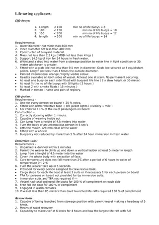 Life saving appliances:
Life buoys:
1. Length < 100 min no of life buoys = 8
2. 100 < 150 min no of life buoys = 10
3. 150 < 200 min no of life buoys = 12
4. length > 200 min no of life buoys = 14
Requirements:
1. Outer diameter not more than 800 mm
2. Inner diameter not less than 400 mm
3. Constructed of buoyant material.
4. Mass not less than 2.5 kgs ( MOB not less than 4 kgs )
5. Support 14.5 kg of iron for 24 hours in fresh water.
6. Withstand a drop into water from a stowage position to water line in light condition or 30
meter whichever is greater.
7. Fitted with a grab line not less than 9.5 mm in diameter. Grab line secured at 4 equidistant
points. Length not less than 4 times the outside diameter.
• Painted international orange / highly visible colour.
• Readily available on both sides of vessel. At least one at stern. No permanent securing.
• At least one buoy on each side fitted with buoyant life line ( 2 x stow height or 30 meter)
• At least ½ the no of life buoys with SI lights ( 2 hours )
• At least 2 with smoke floats ( 15 minutes )
• Marked in roman - name and port of registry.
Life jackets:
Requirements –
1. One for every person on board + 25 % extra.
2. Fitted with retro reflective tape + life jacket lights ( visibility 1 mile )
3. For children 10 % of the no of passengers on board
Construction –
1. Correctly donning within 1 minute.
2. Capable of wearing inside out
3. Can jump from a height of 4.5 meters into water
4. Turn the body of an unconscious person in 5 sec’s
5. Lifts the mouth 128 mm clear of the water
6. Fitted with a whistle
7. Buoyancy not reduced by more than 5 % after 24 hour immersion in fresh water
Immersion suits:
Requirements –
1. Unpacked + donned within 2 minutes
2. Permit the wearer to climb up and down a vertical ladder at least 5 meter in length
3. Jump from a height of 4.5 meter into the water
4. Cover the whole body with exception of face.
5. Core temperature does not fall more than 2°C after a period of 6 hours in water of
temperature 0° - 2° C
6. Turn the wearer face up in 5 seconds.
• Provided for every person assigned to crew rescue boat.
• Cargo ships for each life boat at least 3 suits or if necessary 1 for each person on board
• TPA for persons on board not provided for by immersion suits.
• Immersion suits and TPA not required if ---
7. Vessel had total enclosed life boats for 100 % of compliment on each side
8. Free fall life boat for 100 % of compliment
9. Engaged in warm climates
10. If vessel less than 85 meters than davit launched life rafts required 100 % of compliment
Rescue boats:
1. Capable of being launched from stowage position with parent vessel making a headway of 5
knots.
2. Means of rapid recovery
3. Capability to maneuver at 6 knots for 4 hours and tow the largest life raft with full
 