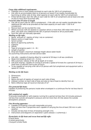 Cargo ships additional requirements:
• Lifeboats one or more totally enclosed on each side for 100 % of compliment.
• Life rafts to accommodate total no of persons on board if not readily transferable for
launching on either side of ship, total capacity on each side for 100 % of compliment.
• If free fall life boat, then life rafts on each side for 100 % of compliment and at least one side
of ship to have davit launched rafts.
Vessel less than 85 meter in length
• Life raft on each side for 100 % complement – if life rafts are not readily transferable then
additional life rafts to be provided so that total capacity on each side = 150 % of
complement.
• Rescue boat can be counted for crew.
• Where survival craft are stowed in a position which is more than 100 meter from stern or
stem, she shall carry additional life raft ( 6 person) forward or aft as practicable.
• Such life rafts are manually operated.
Marking on life rafts:
1. Name and port of registry of ship ( not on container)
2. Makers name or trade mark
3. Serial number
4. Name of approving authority
5. Capacity
6. SOLAS
7. Type of emergency pack ( A ~ B )
8. Length of painter
9. Drop test height ( maximum stowage height above water level)
10. Launching instructions and last service date
♦ Life rafts : capable of staying afloat for a period of 30 days in all sea conditions
♦ Weak link breaking strain 2.2 ± 0.4 kn.
♦ HRU automatic release of life raft @ depth of 4 meter.
♦ Life boat engines: capable of running to provide a speed of 6 knots for a period of 24 hours –
shall have a sufficient fuel to last 24 hours.
♦ To be capable of carrying a life raft of 25 person with full compliment and equipment with a
speed of 2 knots.
Marking on the life boats:
1. Dimensions
2. Capacity
3. Name and port of registry of vessel on each side of bow
4. Lifeboat number on each side of bow and also on top of boat to identify from air.
5. Retro reflective tape all round at intervals of 12”
Fire protected life boats:
Capable of protecting the persons inside when enveloped in a continuos fire for not less than 8
minutes
Self contained air supply:
To provide breathable air with engines running for a period not less than 10 minutes pressure
not less than outside atmospheric pressure and not more than 20 mbs above the outside
atmospheric pressure.
Line throwing apparatus:
• Capable of throwing a line with reasonable accuracy
• Have not less than 4 projectiles each capable of carrying the line at least 230 mm in calm
weather.
• Include not less than 4 lines of breaking strength 2 Kn.
• Instructions and diagrams on separation ( pains wessex ) ( schermuly )
Pyrotechnics in life boats and rescue boat and life rafts:
6 hand flares
4 rocket parachutes
2 buoyant smoke floats
 