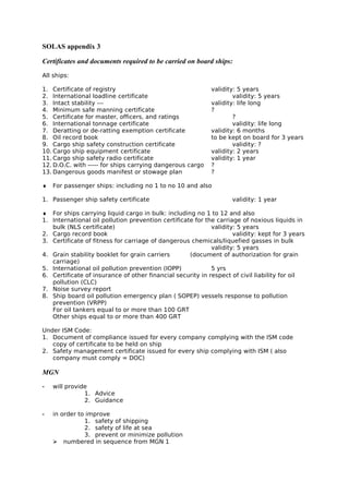 SOLAS appendix 3
Certificates and documents required to be carried on board ships:
All ships:
1. Certificate of registry validity: 5 years
2. International loadline certificate validity: 5 years
3. Intact stability --- validity: life long
4. Minimum safe manning certificate ?
5. Certificate for master, officers, and ratings ?
6. International tonnage certificate validity: life long
7. Deratting or de-ratting exemption certificate validity: 6 months
8. Oil record book to be kept on board for 3 years
9. Cargo ship safety construction certificate validity: ?
10. Cargo ship equipment certificate validity: 2 years
11. Cargo ship safety radio certificate validity: 1 year
12. D.O.C. with ----- for ships carrying dangerous cargo ?
13. Dangerous goods manifest or stowage plan ?
♦ For passenger ships: including no 1 to no 10 and also
1. Passenger ship safety certificate validity: 1 year
♦ For ships carrying liquid cargo in bulk: including no 1 to 12 and also
1. International oil pollution prevention certificate for the carriage of noxious liquids in
bulk (NLS certificate) validity: 5 years
2. Cargo record book validity: kept for 3 years
3. Certificate of fitness for carriage of dangerous chemicals/liquefied gasses in bulk
validity: 5 years
4. Grain stability booklet for grain carriers (document of authorization for grain
carriage)
5. International oil pollution prevention (IOPP) 5 yrs
6. Certificate of insurance of other financial security in respect of civil liability for oil
pollution (CLC)
7. Noise survey report
8. Ship board oil pollution emergency plan ( SOPEP) vessels response to pollution
prevention (VRPP)
For oil tankers equal to or more than 100 GRT
Other ships equal to or more than 400 GRT
Under ISM Code:
1. Document of compliance issued for every company complying with the ISM code
copy of certificate to be held on ship
2. Safety management certificate issued for every ship complying with ISM ( also
company must comply = DOC)
MGN
- will provide
1. Advice
2. Guidance
- in order to improve
1. safety of shipping
2. safety of life at sea
3. prevent or minimize pollution
 numbered in sequence from MGN 1
 