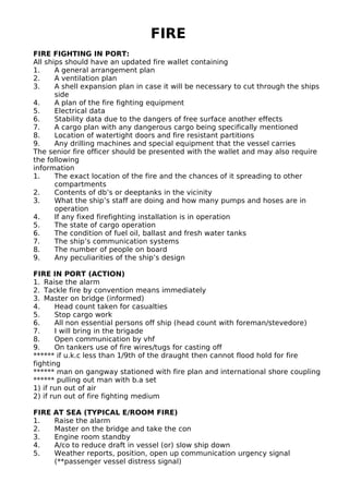 FIRE
FIRE FIGHTING IN PORT:
All ships should have an updated fire wallet containing
1. A general arrangement plan
2. A ventilation plan
3. A shell expansion plan in case it will be necessary to cut through the ships
side
4. A plan of the fire fighting equipment
5. Electrical data
6. Stability data due to the dangers of free surface another effects
7. A cargo plan with any dangerous cargo being specifically mentioned
8. Location of watertight doors and fire resistant partitions
9. Any drilling machines and special equipment that the vessel carries
The senior fire officer should be presented with the wallet and may also require
the following
information
1. The exact location of the fire and the chances of it spreading to other
compartments
2. Contents of db’s or deeptanks in the vicinity
3. What the ship’s staff are doing and how many pumps and hoses are in
operation
4. If any fixed firefighting installation is in operation
5. The state of cargo operation
6. The condition of fuel oil, ballast and fresh water tanks
7. The ship’s communication systems
8. The number of people on board
9. Any peculiarities of the ship’s design
FIRE IN PORT (ACTION)
1. Raise the alarm
2. Tackle fire by convention means immediately
3. Master on bridge (informed)
4. Head count taken for casualties
5. Stop cargo work
6. All non essential persons off ship (head count with foreman/stevedore)
7. I will bring in the brigade
8. Open communication by vhf
9. On tankers use of fire wires/tugs for casting off
****** if u.k.c less than 1/9th of the draught then cannot flood hold for fire
fighting
****** man on gangway stationed with fire plan and international shore coupling
****** pulling out man with b.a set
1) if run out of air
2) if run out of fire fighting medium
FIRE AT SEA (TYPICAL E/ROOM FIRE)
1. Raise the alarm
2. Master on the bridge and take the con
3. Engine room standby
4. A/co to reduce draft in vessel (or) slow ship down
5. Weather reports, position, open up communication urgency signal
(**passenger vessel distress signal)
 