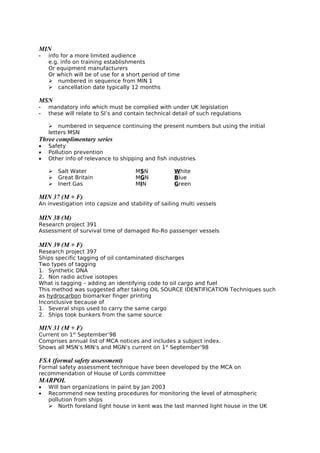 MIN
- info for a more limited audience
e.g. info on training establishments
Or equipment manufacturers
Or which will be of use for a short period of time
 numbered in sequence from MIN 1
 cancellation date typically 12 months
MSN
- mandatory info which must be complied with under UK legislation
- these will relate to SI’s and contain technical detail of such regulations
 numbered in sequence continuing the present numbers but using the initial
letters MSN
Three complimentary series
• Safety
• Pollution prevention
• Other info of relevance to shipping and fish industries
 Salt Water MSN White
 Great Britain MGN Blue
 Inert Gas MIN Green
MIN 37 (M + F)
An investigation into capsize and stability of sailing multi vessels
MIN 38 (M)
Research project 391
Assessment of survival time of damaged Ro-Ro passenger vessels
MIN 39 (M + F)
Research project 397
Ships specific tagging of oil contaminated discharges
Two types of tagging
1. Synthetic DNA
2. Non radio active isotopes
What is tagging – adding an identifying code to oil cargo and fuel
This method was suggested after taking OIL SOURCE IDENTIFICATION Techniques such
as hydrocarbon biomarker finger printing
Inconclusive because of
1. Several ships used to carry the same cargo
2. Ships took bunkers from the same source
MIN 31 (M + F)
Current on 1st
September’98
Comprises annual list of MCA notices and includes a subject index.
Shows all MSN’s MIN’s and MGN’s current on 1st
September’98
FSA (formal safety assessment)
Formal safety assessment technique have been developed by the MCA on
recommendation of House of Lords committee
MARPOL
• Will ban organizations in paint by Jan 2003
• Recommend new testing procedures for monitoring the level of atmospheric
pollution from ships
 North foreland light house in kent was the last manned light house in the UK
 
