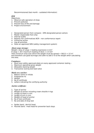 Decommissioned (last month – outdated information)
ISM
Objectives:
1. Observe safe operation of ships
2. Prevent pollution
3. Prevent loss of life and damage
4. Project environment
• Designated person from compare – DPA designated person ashore
• Master responsible from ship
♦ Internal audits
♦ Reports non confirmatives NCR – non conformance report
♦ Corrective action
♦ Log all activities
♦ Have an approved SMS (safety management system)
About cargo stowage:
Weight / area of cargo = loading expression in t/m2
If cargo = 30 t maximum loading of deck = 2.5 t/m2
Then minimum area over which the weight must be spread = 30/2.5 = 12 m2
And therefore use good dunnage and safer to add 5 % to the weight when calculating
the area.
Containers:
• Must have safety approved plate on every approved container stating –
1. Maximum operating gross weight
2. Allowable stacking weight
3. Transverse racking test load valve
Marks on a anchor:
1. Makers name or initials
2. Progressive no
3. Weight
4. No of certificate
5. Letters indicating the certifying authority
Anchor certificate:
1. Type of anchor
2. Weight of anchor including crown shackle in kgs
3. Length of shark in mm
4. Length of arm in mm
5. Weight of head of anchor
6. No of test certificate
7. No and date of drop test
♦ Spider band : derrick head
♦ Hounds band : mast head for preventer back stays
 