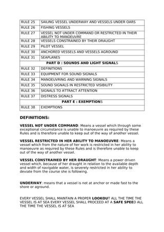 RULE 25 SAILING VESSEL UNDERWAY AND VESSELS UNDER OARS
RULE 26 FISHING VESSELS
RULE 27 VESSEL NOT UNDER COMMAND OR RESTRICTED IN THEIR
ABILITY TO MANOEUVRE
RULE 28 VESSELS CONSTRAINED BY THEIR DRAUGHT
RULE 29 PILOT VESSEL
RULE 30 ANCHORED VESSELS AND VESSELS AGROUND
RULE 31 SEAPLANES
PART D : SOUNDS AND LIGHT SIGNALS
RULE 32 DEFINITIONS
RULE 33 EQUIPMENT FOR SOUND SIGNALS
RULE 34 MANOEUVRING AND WARNING SIGNALS
RULE 35 SOUND SIGNALS IN RESTRICTED VISIBILITY
RULE 36 SIGNALS TO ATTRACT ATTENTION
RULE 37 DISTRESS SIGNALS
PART E : EXEMPTIONS
RULE 38 EXEMPTIONS
DEFINITIONS:
VESSEL NOT UNDER COMMAND: Means a vessel which through some
exceptional circumstance is unable to manoeuvre as required by these
Rules and is therefore unable to keep out of the way of another vessel.
VESSEL RESTRICTED IN HER ABILITY TO MANOEUVRE: Means a
vessel which from the nature of her work is restricted in her ability to
manoeuvre as required by these Rules and is therefore unable to keep
out of the way of another vessel.
VESSEL CONSTRAINED BY HER DRAUGHT: Means a power driven
vessel which, because of her draught in relation to the available depth
and width of navigable water, is severely restricted in her ability to
deviate from the course she is following.
UNDERWAY: means that a vessel is not at anchor or made fast to the
shore or aground.
EVERY VESSEL SHALL MAINTAIN A PROPER LOOKOUT ALL THE TIME THE
VESSEL IS AT SEA EVERY VESSEL SHALL PROCEED AT A SAFE SPEED ALL
THE TIME THE VESSEL IS AT SEA
 