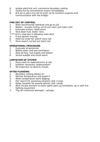6. Isolate electrical unit, commence boundary cooling
7. Tackle fire by conventional means immediately
8. B.A set in pairs (c/o not to enter as he monitors progress and
communication with the bridge)
FIRE OUT OF CONTROL
1. Mate recommends withdraw and go to co2
2. Master - accepts (c/eng, c/o to co2 room and inject co2)
3. Evacuate e/room, head count
4. Shut down fuel, boiler, fans
***** emc’y stop box in alleyway main deck
5. If any person missing
6. Hold co2 order for search carry out
7. Once search carried out inject co2
OPERATIONAL PROCEDURE
1. Evacuate all personnel
2. Batten down and seal ventilation
3. Stop all fans, fuel supply and boilers
4. Sound audible and visual alarm
LIMITATION OF SYSTEM
1. Once used no replenishment at sea
2. Isolation necessary (asphyxiation)
3. No inspection to observe results
AFTER FLOODING
1. Boundary cooling always on
2. Monitor temperature and graph it
3. When temperature starts dipping
4. Pair search for assessing situation (3/0, 2 eng)
5. Delay situation for second opinion (2/0, c/eng)
6. Wait (incase eminent to leave sight) open up ventilation, go in with fire
fighting equipment
7. Tug (for extensive damage) : salvage
 