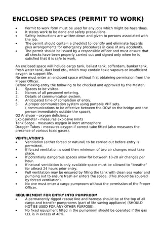 ENCLOSED SPACES (PERMIT TO WORK)
• Permit to work form must be used for any jobs which might be hazardous.
• It states work to be done and safety precautions.
• Safety instructions are written down and given to persons associated with
the job.
• The permit should contain a checklist to identify and eliminate hazards
plus arrangements for emergency procedures in case of any accidents.
• The permit should be issued by a responsible officer and must ensure that
all checks have been properly carried out and signed only when he is
satisfied that it is safe to work.
An enclosed space will include cargo tank, ballast tank, cofferdam, bunker tank,
fresh water tank, duct keel etc., which may contain toxic vapours or insufficient
oxygen to support life.
No one must enter an enclosed space without first obtaining permission from the
Proper Officer.
Before making entry the following to be checked and approved by the Master.
1. Spaces to be visited.
2. Names of all personnel entering.
3. Details of communication system.
4. Anticipated time of completion of entry.
5. A proper communication system using portable VHF sets.
( communications to be effective between the OOW on the bridge and the
person immediately outside the space).
O2 Analyser - oxygen deficiency
Explosimeter - measures explosive limits
Tank Scope - measures oxygen in inert atmosphere
Dragger Tubes - measures oxygen if correct tube fitted (also measures the
presence of various toxic gases).
VENTILATION’S
• Ventilation (either forced or natural) to be carried out before entry is
permitted.
• If forced ventilation is used then minimum of two air changes must take
place.
• If potentially dangerous spaces allow for between 10-20 air changes per
hour.
• If natural ventilation is only available space must be allowed to “breathe”
for atleast 24 hours prior entry.
• Full ventilation may be ensured by filling the tank with clean sea water and
pumping out to ensure fresh air enters the space. (This should be coupled
by forced ventilation).
• No one must enter a cargo pumproom without the permission of the Proper
Officer.
REQUIREMENT FOR ENTRY INTO PUMPROOM
• A permanently rigged rescue line and harness should be at the top of all
cargo and transfer pumprooms (part of life saving appliance) (SHOULD
NOT BE USED FOR ANY OTHER PURPOSE).
• No fixed equipment fitted in the pumproom should be operated if the gas
LEL is in excess of 40%.
 