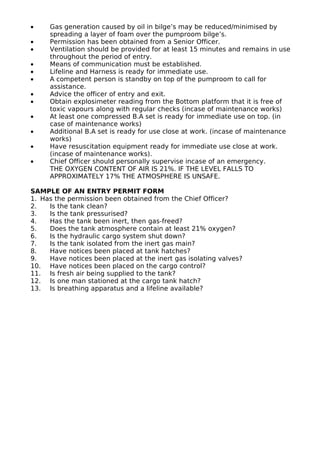 • Gas generation caused by oil in bilge’s may be reduced/minimised by
spreading a layer of foam over the pumproom bilge’s.
• Permission has been obtained from a Senior Officer.
• Ventilation should be provided for at least 15 minutes and remains in use
throughout the period of entry.
• Means of communication must be established.
• Lifeline and Harness is ready for immediate use.
• A competent person is standby on top of the pumproom to call for
assistance.
• Advice the officer of entry and exit.
• Obtain explosimeter reading from the Bottom platform that it is free of
toxic vapours along with regular checks (incase of maintenance works)
• At least one compressed B.A set is ready for immediate use on top. (in
case of maintenance works)
• Additional B.A set is ready for use close at work. (incase of maintenance
works)
• Have resuscitation equipment ready for immediate use close at work.
(incase of maintenance works).
• Chief Officer should personally supervise incase of an emergency.
THE OXYGEN CONTENT OF AIR IS 21%. IF THE LEVEL FALLS TO
APPROXIMATELY 17% THE ATMOSPHERE IS UNSAFE.
SAMPLE OF AN ENTRY PERMIT FORM
1. Has the permission been obtained from the Chief Officer?
2. Is the tank clean?
3. Is the tank pressurised?
4. Has the tank been inert, then gas-freed?
5. Does the tank atmosphere contain at least 21% oxygen?
6. Is the hydraulic cargo system shut down?
7. Is the tank isolated from the inert gas main?
8. Have notices been placed at tank hatches?
9. Have notices been placed at the inert gas isolating valves?
10. Have notices been placed on the cargo control?
11. Is fresh air being supplied to the tank?
12. Is one man stationed at the cargo tank hatch?
13. Is breathing apparatus and a lifeline available?
 
