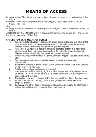 MEANS OF ACCESS
In every ship of 30 metres or more registered length - there is carried on board the
ship a
GANGWAY which is appropriate to the deck layout, size, shape and maximum
freeboard of the
ship.
In every ship of 120 metres or more registered length - there is carried on board the
ship a
ACCOMMODATION LADDER which is appropriate to the deck layout, size, shape and
maximum freeboard of the ship.
CHECKS FOR SAFE MEANS OF ACCESS
1. Accommodation Ladder is capable of being operated safely in a horizontal
position and does not exceed an angle of 55 with the steps horizontal.
(Except where specifically designed for greater angles).
2. In case of a Gangway is capable of being operated safely in a horizontal
position and does not exceed an angle of 30 with the steps horizontal.
(Except where specifically designed for greater angles).
3. The access equipment which is used is properly rigged, secured and safe to
use.
4. Access equipment and immediate access thereto are adequately
illuminated.
5. Equipment used is of good construction, sound material, free from defects
and properly maintained.
6. Safety nets in place and properly secured.
7. Life buoy with self activating light and also a separate safety line attached
to a quoit or some similar device is provided ready for use at the point of
access aboard the ship.
8. The bottom platform is horizontal to the key and the roller is free to move.
9. All the sheaves and running parts of the gangway are rust free and
properly greased.
10. Gangway and other access equipment should not be rigged on ship’s rails
unless the rail has been reinforced for that purpose
 