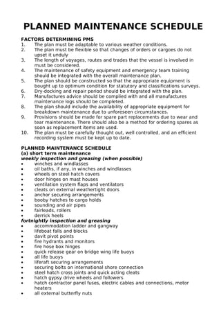 PLANNED MAINTENANCE SCHEDULE
FACTORS DETERMINING PMS
1. The plan must be adaptable to various weather conditions.
2. The plan must be flexible so that changes of orders or cargoes do not
upset it unduly
3. The length of voyages, routes and trades that the vessel is involved in
must be considered.
4. The maintenance of safety equipment and emergency team training
should be integrated with the overall maintenance plan.
5. The plan should be constructed so that the appropriate equipment is
bought up to optimum condition for statutory and classifications surveys.
6. Dry-docking and repair period should be integrated with the plan.
7. Manufactures advice should be complied with and all manufactures
maintenance logs should be completed.
8. The plan should include the availability of appropriate equipment for
breakdown maintenance due to unforeseen circumstances.
9. Provisions should be made for spare part replacements due to wear and
tear maintenance. There should also be a method for ordering spares as
soon as replacement items are used.
10. The plan must be carefully thought out, well controlled, and an efficient
recording system must be kept up to date.
PLANNED MAINTENANCE SCHEDULE
(a) short term maintenance
weekly inspection and greasing (when possible)
• winches and windlasses
• oil baths, if any, in winches and windlasses
• wheels on steel hatch covers
• door hinges on mast houses
• ventilation system flaps and ventilators
• cleats on external weathertight doors
• anchor securing arrangements
• booby hatches to cargo holds
• sounding and air pipes
• fairleads, rollers
• derrick heels
fortnightly inspection and greasing
• accommodation ladder and gangway
• lifeboat falls and blocks
• davit pivot points
• fire hydrants and monitors
• fire hose box hinges
• quick release gear on bridge wing life buoys
• all life buoys
• liferaft securing arrangements
• securing bolts on international shore connection
• steel hatch cross joints and quick acting cleats
• hatch gypsy drive wheels and followers
• hatch contractor panel fuses, electric cables and connections, motor
heaters
• all external butterfly nuts
 