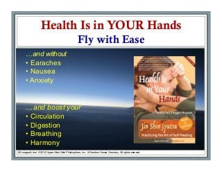 Health Is in YOUR Hands
Fly with Ease
•  Jin Shin Jyutsu:
All images & text © 2014 Upper West Side Philosophers, Inc., & Random House, Germany. All rights reserved.
…and without
• Earaches
• Nausea
• Anxiety
…and boost your
• Circulation
• Digestion
• Breathing
• Harmony
 