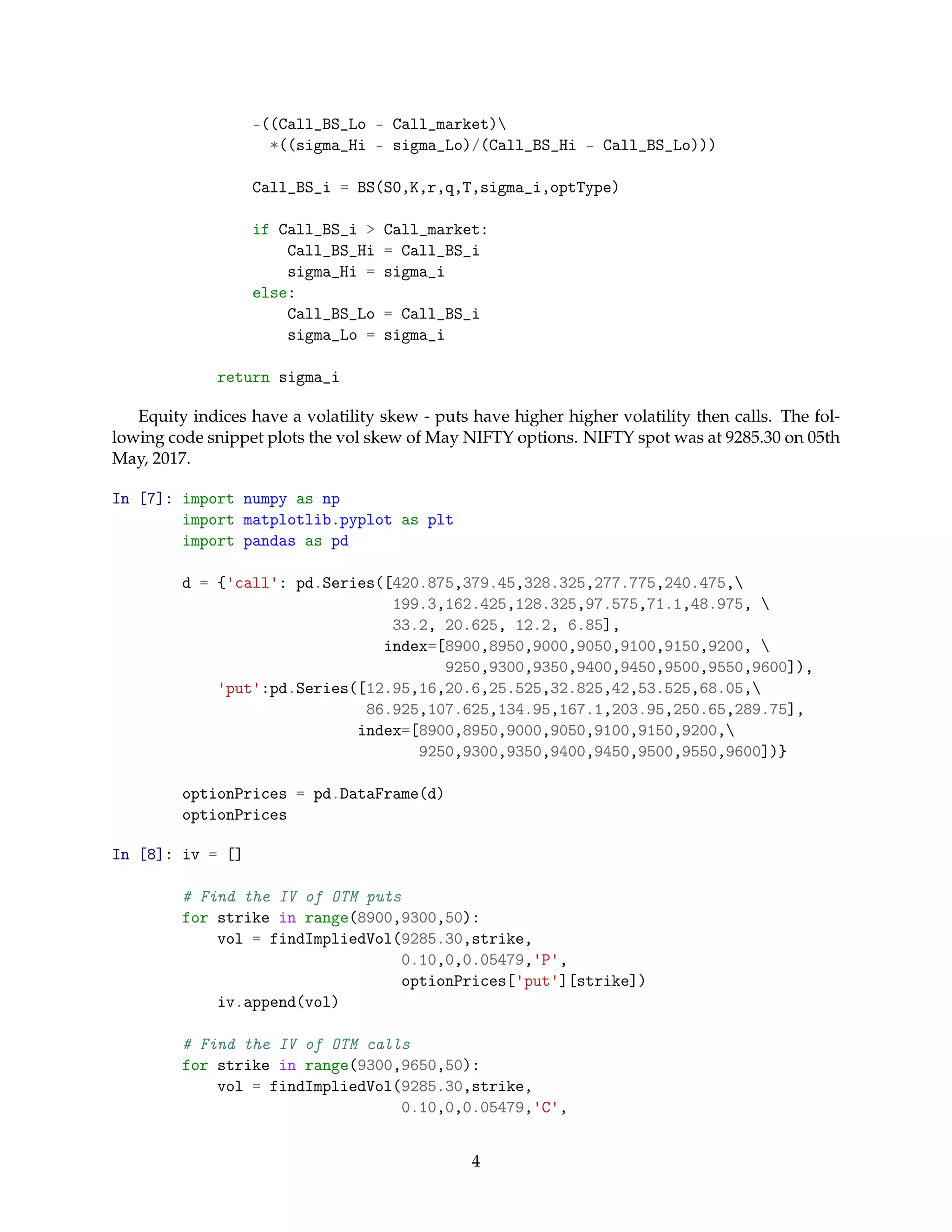 -((Call_BS_Lo - Call_market)
*((sigma_Hi - sigma_Lo)/(Call_BS_Hi - Call_BS_Lo)))
Call_BS_i = BS(S0,K,r,q,T,sigma_i,optType)
if Call_BS_i > Call_market:
Call_BS_Hi = Call_BS_i
sigma_Hi = sigma_i
else:
Call_BS_Lo = Call_BS_i
sigma_Lo = sigma_i
return sigma_i
Equity indices have a volatility skew - puts have higher higher volatility then calls. The fol-
lowing code snippet plots the vol skew of May NIFTY options. NIFTY spot was at 9285.30 on 05th
May, 2017.
In [7]: import numpy as np
import matplotlib.pyplot as plt
import pandas as pd
d = {'call': pd.Series([420.875,379.45,328.325,277.775,240.475,
199.3,162.425,128.325,97.575,71.1,48.975, 
33.2, 20.625, 12.2, 6.85],
index=[8900,8950,9000,9050,9100,9150,9200, 
9250,9300,9350,9400,9450,9500,9550,9600]),
'put':pd.Series([12.95,16,20.6,25.525,32.825,42,53.525,68.05,
86.925,107.625,134.95,167.1,203.95,250.65,289.75],
index=[8900,8950,9000,9050,9100,9150,9200,
9250,9300,9350,9400,9450,9500,9550,9600])}
optionPrices = pd.DataFrame(d)
optionPrices
In [8]: iv = []
# Find the IV of OTM puts
for strike in range(8900,9300,50):
vol = findImpliedVol(9285.30,strike,
0.10,0,0.05479,'P',
optionPrices['put'][strike])
iv.append(vol)
# Find the IV of OTM calls
for strike in range(9300,9650,50):
vol = findImpliedVol(9285.30,strike,
0.10,0,0.05479,'C',
4
 