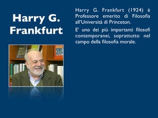 Harry G. Frankfurt (1924) è
Harry G.    Professore emerito di Filosoﬁa
            all’Università di Princeton.
Frankfurt   E’ uno dei più importanti ﬁlosoﬁ
            contemporanei, soprattutto nel
            campo della ﬁlosoﬁa morale.
 