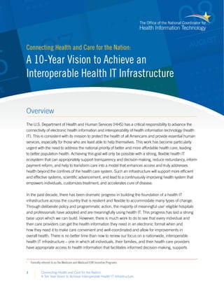 Connecting Health and Care for the Nation:
A Ten Year Vision to Achieve Interoperable Health IT Infrastructure
1
Overview
The U.S. Department of Health and Human Services (HHS) has a critical responsibility to advance the
connectivity of electronic health information and interoperability of health information technology (health
IT). This is consistent with its mission to protect the health of all Americans and provide essential human
services, especially for those who are least able to help themselves. This work has become particularly
urgent with the need to address the national priority of better and more affordable health care, leading
to better population health. Achieving this goal will only be possible with a strong, flexible health IT
ecosystem that can appropriately support transparency and decision-making, reduce redundancy, inform
payment reform, and help to transform care into a model that enhances access and truly addresses
health beyond the confines of the health care system. Such an infrastructure will support more efficient
and effective systems, scientific advancement, and lead to a continuously improving health system that
empowers individuals, customizes treatment, and accelerates cure of disease.
In the past decade, there has been dramatic progress in building the foundation of a health IT
infrastructure across the country that is resilient and flexible to accommodate many types of change.
Through deliberate policy and programmatic action, the majority of meaningful use1
eligible hospitals
and professionals have adopted and are meaningfully using health IT. This progress has laid a strong
base upon which we can build. However, there is much work to do to see that every individual and
their care providers can get the health information they need in an electronic format when and
how they need it to make care convenient and well-coordinated and allow for improvements in
overall health. There is no better time than now to renew our focus on a nationwide, interoperable
health IT infrastructure – one in which all individuals, their families, and their health care providers
have appropriate access to health information that facilitates informed decision-making, supports
1
	 Formally referred to as the Medicare and Medicaid EHR Incentive Programs
Connecting Health and Care for the Nation:
A 10-Year Vision to Achieve an
Interoperable Health IT Infrastructure
 