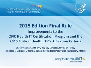 2015 Edition Final Rule
Improvements to the
ONC Health IT Certification Program and the
2015 Edition Health IT Certification Criteria
Elise Sweeney Anthony, Deputy Director, Office of Policy
Michael L. Lipinski, Director, Division of Federal Policy and Regulatory Affairs
 