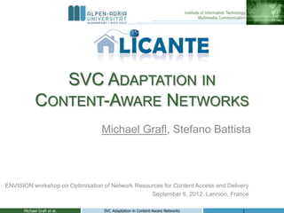 SVC ADAPTATION IN
            CONTENT-AWARE NETWORKS
                                  Michael Grafl, Stefano Battista



ENVISION workshop on Optimisation of Network Resources for Content Access and Delivery
                                                  September 6, 2012, Lannion, France

      Michael Grafl et al.        SVC Adaptation in Content-Aware Networks         1
 