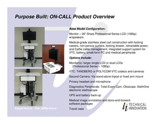 Purpose Built: ON-CALL Product Overview

                     Base Model Configuration:
                     Monitor – 26” Sharp Professional Series LCD (1080p)
                     w/speakers
                     Medical-grade stainless steel cart construction with locking
                     casters, non-porous surface, locking drawer, retractable power,
                     and Cat5e cable management, integrated support system for
                     VTC, battery, small-form PC and medical peripherals
                     Options include:
                     Monitor(s): larger single LCD or dual LCDs
                       (Professional Series – 1080p).
                     VTC: TANDBERG or POLYCOM VTC codecs and cameras
                     Second Camera: Via stand-alone tripod or fixed arm mount
                     Privacy headset and microphone
                     Diagnostics Peripherals: Total Exam Cam, Otoscope, StethOne
                     electronic stethoscope
                     UPS and battery back-up
                     Medical image annotation and store-and-forward
                     software packages
                     Travel case
 