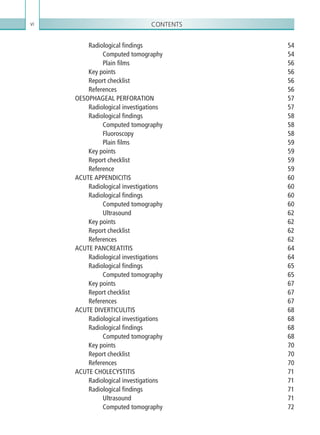 Contentsvi
Radiological findings54
Computed tomography54
Plain films56
Key points56
Report checklist56
References56
OESOPHAGEAL PERFORATION 57
Radiological investigations57
Radiological findings 58
Computed tomography 58
Fluoroscopy58
Plain films 59
Key points 59
Report checklist 59
Reference59
ACUTE APPENDICITIS 60
Radiological investigations 60
Radiological findings 60
Computed tomography 60
Ultrasound62
Key points 62
Report checklist 62
References62
ACUTE PANCREATITIS 64
Radiological investigations 64
Radiological findings 65
Computed tomography 65
Key points 67
Report checklist 67
References67
ACUTE DIVERTICULITIS 68
Radiological investigations 68
Radiological findings 68
Computed tomography 68
Key points 70
Report checklist 70
References70
ACUTE CHOLECYSTITIS 71
Radiological investigations 71
Radiological findings 71
Ultrasound71
Computed tomography 72
K22247_FM.indd 6 16/05/15 3:05 AM
 