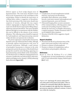 Chapter 284
Key points
•	 Complications of renal transplantation include
infection, renal artery/vein thrombosis,
perinephric fluid collections, acute tubular
necrosis, renal artery stenosis, hydronephrosis and
rejection (hyperacute, acute and chronic).
•	 Ultrasound imaging allows accurate assessment
of the renal parenchyma, collecting system, major
vessels and surrounding structures. Failure to
identify the renal artery on Doppler ultrasound is
a surgical emergency. Further assessment with CT
can be helpful in these situations.
•	 Elevation of the RI (0.8) is suggestive of graft
dysfunction.
Report checklist
•	 Document the RI and acceleration times of the
major renal vessels and flow in the renal vein.
•	 Presence or absence of hydronephrosis.
•	 Presence or absence of complications, such as
renal infarcts and perinephric collections.
Reference
Brown E, Chen M, Wolfman N et al. (2000)
Complications of renal transplantation: evaluation
with US and radionuclide imaging. RadioGraphics
20:607–622.
Infarcts appear as focal wedge-shaped areas of
hypoattenuation. The renal artery should be traced
from its site of anastomosis to the renal hilum on the
arterial phase. Failure to identify the renal artery, or
a filling defect within, is suggestive of thrombosis.
Any focal narrowing of the renal artery should raise
suspicion of stenosis, although this may require
catheter angiography to diagnose definitively. The
renal vein should also be inspected for filling defects,
which may represent thrombosis. The ureter should be
followed through to its anastomosis with the bladder;
this can be difficult in the absence of any ureteric
dilatation. The collecting system should be inspected
for hydronephrosis and hyperattenuating material
within; the latter can represent clot or infection.
The precise appearance of perinephric haematoma
depends on the age of blood products within, although
it generally appears heterogeneous with areas of
increased attenuation. Although a small amount
of perinephric haematoma is common in the early
postoperativeperiod,thepresenceofthisshouldalways
prompt the search for active bleeding, appearing as a
hyperattenuating contrast blush on the arterial phase.
As with ultrasound, it is difficult to distinguish between
urinomas, lymphoceles and infected fluid collections,
whichcanallappearaslow-density(20Hu)enhancing
fluid collections (Figure 2.87).
Figure 2.87  Axial image: IV contrast enhanced CT
scan of the pelvis in the portal venous phase. There is
a uniform low attenuation fluid collection adjacent to
the renal transplant in the right iliac fossa. Subsequent
percutaneous aspiration confirmed a urinoma. A stent is
seen within the renal pelvis.
K22247_C002.indd 84 16/05/15 3:07 AM
 