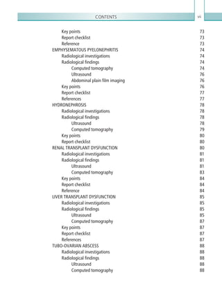 Contents vii
Key points 73
Report checklist 73
Reference73
EMPHYSEMATOUS PYELONEPHRITIS 74
Radiological investigations 74
Radiological findings 74
Computed tomography 74
Ultrasound76
Abdominal plain film imaging 76
Key points 76
Report checklist 77
References77
HYDRONEPHROSIS78
Radiological investigations 78
Radiological findings 78
Ultrasound78
Computed tomography 79
Key points 80
Report checklist 80
RENAL TRANSPLANT DYSFUNCTION 80
Radiological investigations 81
Radiological findings 81
Ultrasound81
Computed tomography 83
Key points 84
Report checklist 84
Reference84
LIVER TRANSPLANT DYSFUNCTION 85
Radiological investigations 85
Radiological findings 85
Ultrasound85
Computed tomography 87
Key points 87
Report checklist 87
References87
TUBO-OVARIAN ABSCESS 88
Radiological investigations 88
Radiological findings 88
Ultrasound88
Computed tomography 88
K22247_FM.indd 7 16/05/15 3:05 AM
 