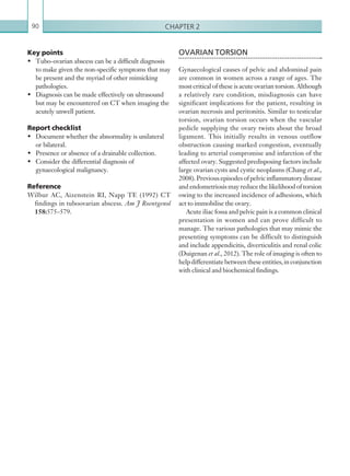 Chapter 290
OVARIAN TORSION
Gynaecological causes of pelvic and abdominal pain
are common in women across a range of ages. The
most critical of these is acute ovarian torsion. Although
a relatively rare condition, misdiagnosis can have
significant implications for the patient, resulting in
ovarian necrosis and peritonitis. Similar to testicular
torsion, ovarian torsion occurs when the vascular
pedicle supplying the ovary twists about the broad
ligament. This initially results in venous outflow
obstruction causing marked congestion, eventually
leading to arterial compromise and infarction of the
affected ovary. Suggested predisposing factors include
large ovarian cysts and cystic neoplasms (Chang et al.,
2008).Previousepisodesofpelvicinflammatorydisease
and endometriosis may reduce the likelihood of torsion
owing to the increased incidence of adhesions, which
act to immobilise the ovary.
Acute iliac fossa and pelvic pain is a common clinical
presentation in women and can prove difficult to
manage. The various pathologies that may mimic the
presenting symptoms can be difficult to distinguish
and include appendicitis, diverticulitis and renal colic
(Duigenan et al., 2012). The role of imaging is often to
helpdifferentiatebetweentheseentities,inconjunction
with clinical and biochemical findings.
Key points
•	 Tubo-ovarian abscess can be a difficult diagnosis
to make given the non-specific symptoms that may
be present and the myriad of other mimicking
pathologies.
•	 Diagnosis can be made effectively on ultrasound
but may be encountered on CT when imaging the
acutely unwell patient.
Report checklist
•	 Document whether the abnormality is unilateral
or bilateral.
•	 Presence or absence of a drainable collection.
•	 Consider the differential diagnosis of
gynaecological malignancy.
Reference
Wilbur AC, Aizenstein RI, Napp TE (1992) CT
findings in tuboovarian abscess. Am J Roentgenol
158:575–579.
K22247_C002.indd 90 16/05/15 3:07 AM
 