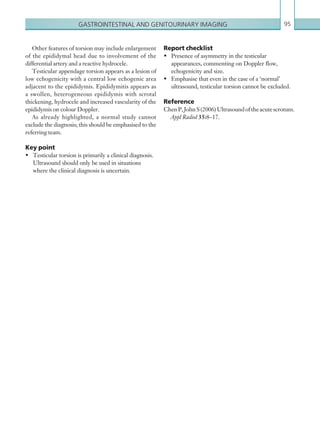 Gastrointestinal and genitourinary imaging 95
Other features of torsion may include enlargement
of the epididymal head due to involvement of the
differential artery and a reactive hydrocele.
Testicular appendage torsion appears as a lesion of
low echogenicity with a central low echogenic area
adjacent to the epididymis. Epididymitis appears as
a swollen, heterogeneous epididymis with scrotal
thickening, hydrocele and increased vascularity of the
epididymis on colour Doppler.
As already highlighted, a normal study cannot
exclude the diagnosis; this should be emphasised to the
referring team.
Key point
•	 Testicular torsion is primarily a clinical diagnosis.
Ultrasound should only be used in situations
where the clinical diagnosis is uncertain.
Report checklist
•	 Presence of asymmetry in the testicular
appearances, commenting on Doppler flow,
echogenicity and size.
•	 Emphasise that even in the case of a ‘normal’
ultrasound, testicular torsion cannot be excluded.
Reference
ChenP,JohnS(2006)Ultrasoundoftheacutescrotum.
Appl Radiol 35:8–17.
K22247_C002.indd 95 16/05/15 3:07 AM
 