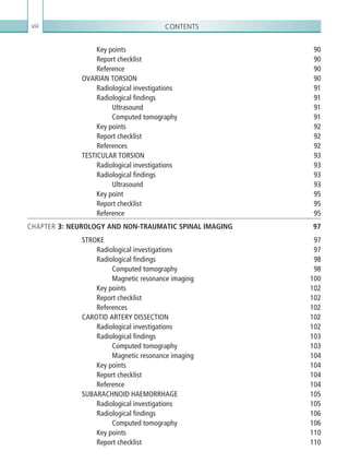 Contentsviii
Key points 90
Report checklist 90
Reference90
OVARIAN TORSION 90
Radiological investigations 91
Radiological findings 91
Ultrasound91
Computed tomography 91
Key points 92
Report checklist 92
References92
TESTICULAR TORSION 93
Radiological investigations 93
Radiological findings 93
Ultrasound93
Key point 95
Report checklist 95
Reference95
CHAPTER 3: NEUROLOGY AND NON-TRAUMATIC SPINAL IMAGING 97
STROKE97
Radiological investigations 97
Radiological findings 98
Computed tomography 98
Magnetic resonance imaging 100
Key points 102
Report checklist 102
References102
CAROTID ARTERY DISSECTION 102
Radiological investigations 102
Radiological findings 103
Computed tomography 103
Magnetic resonance imaging 104
Key points 104
Report checklist 104
Reference104
SUBARACHNOID HAEMORRHAGE 105
Radiological investigations 105
Radiological findings 106
Computed tomography 106
Key points 110
Report checklist 110
K22247_FM.indd 8 16/05/15 3:05 AM
 
