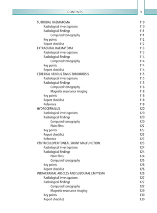 Contents ix
SUBDURAL HAEMATOMA 110
Radiological investigations 110
Radiological findings 111
Computed tomography 111
Key points 112
Report checklist 112
EXTRADURAL HAEMATOMA 113
Radiological investigations 113
Radiological findings 114
Computed tomography 114
Key points 114
Report checklist 114
CEREBRAL VENOUS SINUS THROMBOSIS 115
Radiological investigations 115
Radiological findings 115
Computed tomography 116
Magnetic resonance imaging 118
Key points 118
Report checklist 118
Reference118
HYDROCEPHALUS120
Radiological investigations 120
Radiological findings 120
Computed tomography 120
Plain films 122
Key points 123
Report checklist 123
Reference123
VENTRICULOPERITONEAL SHUNT MALFUNCTION 123
Radiological investigations 124
Radiological findings 124
Plain films 124
Computed tomography 125
Key points 126
Report checklist 126
INTRACRANIAL ABSCESS AND SUBDURAL EMPYEMA 126
Radiological investigations 127
Radiological findings 127
Computed tomography 127
Magnetic resonance imaging 129
Key points 130
Report checklist 130
K22247_FM.indd 9 16/05/15 3:05 AM
 