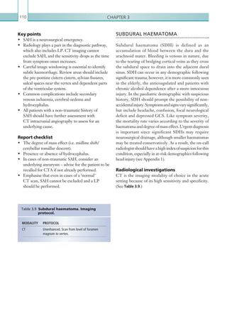 Chapter 3110
SUBDURAL HAEMATOMA
Subdural haematoma (SDH) is defined as an
accumulation of blood between the dura and the
arachnoid mater. Bleeding is venous in nature, due
to the tearing of bridging cortical veins as they cross
the subdural space to drain into the adjacent dural
sinus. SDH can occur in any demographic following
significant trauma; however, it is more commonly seen
in the elderly, the anticoagulated and patients with
chronic alcohol dependence after a more innocuous
injury. In the paediatric demographic with suspicious
history, SDH should prompt the possibility of non-
accidentalinjury.Symptomsandsignsvarysignificantly,
but include headache, confusion, focal neurological
deficit and depressed GCS. Like symptom severity,
the mortality rate varies according to the severity of
haematomaanddegreeofmasseffect.Urgentdiagnosis
is important since significant SDHs may require
neurosurgical drainage, although smaller haematomas
may be treated conservatively. As a result, the on-call
radiologistshouldhaveahighindexofsuspicionforthis
condition, especially in at-risk demographics following
head injury (see Appendix 1).
Radiological investigations
CT is the imaging modality of choice in the acute
setting because of its high sensitivity and specificity.
(See Table 3.9.)
Key points
•	 SAH is a neurosurgical emergency.
•	 Radiology plays a part in the diagnostic pathway,
which also includes LP. CT imaging cannot
exclude SAH, and the sensitivity drops as the time
from symptom onset increases.
•	 Careful image windowing is essential to identify
subtle haemorrhage. Review areas should include
the pre-pontine cistern cistern, sylvian fissures,
sulcal spaces near the vertex and dependent parts
of the ventricular system.
•	 Common complications include secondary
venous ischaemia, cerebral oedema and
hydrocephalus.
•	 All patients with a non-traumatic history of
SAH should have further assessment with
CT intracranial angiography to assess for an
underlying cause.
Report checklist
•	 The degree of mass effect (i.e. midline shift/
cerebellar tonsillar descent).
•	 Presence or absence of hydrocephalus.
•	 In cases of non-traumatic SAH, consider an
underlying aneurysm – advise for the patient to be
recalled for CTA if not already performed.
•	 Emphasise that even in cases of a ‘normal’
CT scan, SAH cannot be excluded and a LP
should be performed.
MODALITY PROTOCOL
CT Unenhanced. Scan from level of foramen
magnum to vertex.
Table 3.9 Subdural haematoma. Imaging
protocol.
K22247_C003.indd 110 16/05/15 3:08 AM
 