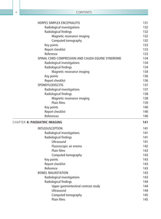 Contentsx
HERPES SIMPLEX ENCEPHALITIS 131
Radiological investigations 132
Radiological findings 132
Magnetic resonance imaging 132
Computed tomography 132
Key points 133
Report checklist 133
Reference133
SPINAL CORD COMPRESSION AND CAUDA EQUINE SYNDROME 134
Radiological investigations 134
Radiological findings 134
Magnetic resonance imaging 134
Key points 136
Report checklist 136
SPONDYLODISCITIS137
Radiological investigations 137
Radiological findings 138
Magnetic resonance imaging 138
Plain films 139
Key points 140
Report checklist 140
References140
CHAPTER 4: PAEDIATRIC IMAGING 141
INTUSSUSCEPTION141
Radiological investigations 141
Radiological findings 141
Ultrasound141
Fluoroscopic air enema 142
Plain films 143
Computed tomography 143
Key points 143
Report checklist 143
Reference143
BOWEL MALROTATION 143
Radiological investigations 143
Radiological findings 144
Upper gastrointestinal contrast study 144
Ultrasound144
Computed tomography 145
Plain films 145
K22247_FM.indd 10 16/05/15 3:05 AM
 