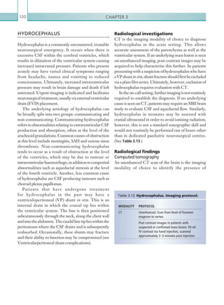 Chapter 3120
Radiological investigations
CT is the imaging modality of choice to diagnose
hydrocephalus in the acute setting. This allows
accurate assessment of the parenchyma as well as the
ventricular system. If an underlying mass lesion is seen
on unenhanced imaging, post-contrast images may be
acquired to help characterise this further. In patients
presenting with a suspicion of hydrocephalus who have
aVPshuntinsitu,shuntfractureshouldfirstbeexcluded
via a plain film series. Ultimately, however, exclusion of
hydrocephalus requires evaluation with CT.
Intheon-callsetting,furtherimagingisnotroutinely
required to establish the diagnosis. If no underlying
cause is seen on CT, patients may require an MRI brain
study to evaluate CSF and aqueductal flow. Similarly,
hydrocephalus in neonates may be assessed with
cranial ultrasound in order to avoid ionising radiation;
however, this is not a standard sonographic skill and
would not routinely be performed out of hours other
than in dedicated paediatric neurosurgical centres.
(See Table 3.13.)
Radiological findings
Computed tomography
An unenhanced CT scan of the brain is the imaging
modality of choice to identify the presence of
HYDROCEPHALUS
Hydrocephalus is a commonly encountered, treatable
neurosurgical emergency. It occurs when there is
excessive CSF within the cerebral ventricles, which
results in dilatation of the ventricular system causing
increased intracranial pressure. Patients who present
acutely may have varied clinical symptoms ranging
from headache, nausea and vomiting to reduced
consciousness. Ultimately, increased intraventricular
pressure may result in brain damage and death if left
untreated. Urgent imaging is indicated and facilitates
neurosurgicaltreatment,usuallyviaexternalventricular
drain (EVD) placement.
The underlying aetiology of hydrocephalus can
be broadly split into two groups: communicating and
non-communicating. Communicating hydrocephalus
refers to abnormalities relating to extraventricular CSF
production and absorption, often at the level of the
arachnoidgranulations.Commoncausesofobstruction
at this level include meningitis, SAH and venous sinus
thrombosis. Non-communicating hydrocephalus
tends to occur as a result of obstruction at the level
of the ventricles, which may be due to tumour or
intraventricularhaemorrhage,inadditiontocongenital
abnormalities such as aqueductal stenosis at the level
of the fourth ventricle. Another, less common cause
of hydrocephalus are CSF producing tumours such as
choroid plexus papillomas.
Patients that have undergone treatment
for hydrocephalus in the past may have a
ventriculoperitoneal (VP) shunt in situ. This is an
internal drain in which the cranial tip lies within
the ventricular system. The line is then positioned
subcutaneously through the neck, along the chest wall
andintotheabdomen.Thecaudallinetiplieswithinthe
peritoneum where the CSF drains and is subsequently
reabsorbed. Occasionally, these shunts may fracture
and their ability to function may be compromised (see
Ventricularperitoneal shunt complications).
MODALITY PROTOCOL
CT Unenhanced. Scan from level of foramen
magnum to vertex.
Post contrast images in patients with
suspected or confirmed mass lesion; 50 ml
IV contrast via hand injection, scanned
­approximately 2–3 minutes post injection.
Table 3.13  Hydrocephalus. Imaging protocol.
K22247_C003.indd 120 16/05/15 3:08 AM
 