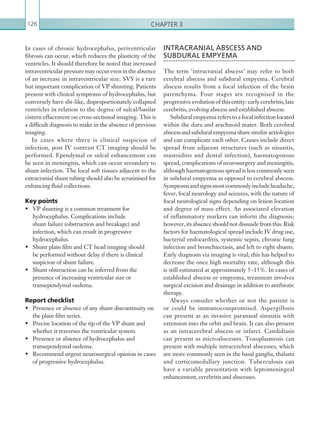 Chapter 3126
INTRACRANIAL ABSCESS AND
SUBDURAL EMPYEMA
The term ‘intracranial abscess’ may refer to both
cerebral abscess and subdural empyema. Cerebral
abscess results from a focal infection of the brain
parenchyma. Four stages are recognised in the
progressive evolution of this entity: early cerebritis, late
cerebritis, evolving abscess and established abscess.
Subdural empyema refers to a focal infection located
within the dura and arachnoid mater. Both cerebral
abscessandsubduralempyemasharesimilaraetiologies
and can complicate each other. Causes include direct
spread from adjacent structures (such as sinusitis,
mastoiditis and dental infection), haematogenous
spread, complications of neurosurgery and meningitis,
although haematogenous spread is less commonly seen
in subdural empyema as opposed to cerebral abscess.
Symptomsandsignsmostcommonlyincludeheadache,
fever, focal neurology and seizures, with the nature of
focal neurological signs depending on lesion location
and degree of mass effect. An associated elevation
of inflammatory markers can inform the diagnosis;
however,itsabsenceshouldnotdissuadefromthis.Risk
factors for haematological spread include IV drug use,
bacterial endocarditis, systemic sepsis, chronic lung
infection and bronchiectasis, and left to right shunts.
Early diagnosis via imaging is vital; this has helped to
decrease the once high mortality rate, although this
is still estimated at approximately 5–15%. In cases of
established abscess or empyema, treatment involves
surgical excision and drainage in addition to antibiotic
therapy.
Always consider whether or not the patient is
or could be immunocompromised. Aspergillosis
can present as an invasive paranasal sinusitis with
extension into the orbit and brain. It can also present
as an intracerebral abscess or infarct. Candidiasis
can present as microabscesses. Toxoplasmosis can
present with multiple intracerebral abscesses, which
are more commonly seen in the basal ganglia, thalami
and corticomedullary junction. Tuberculosis can
have a variable presentation with leptomeningeal
enhancement, cerebritis and abscesses.
In cases of chronic hydrocephalus, periventricular
fibrosis can occur, which reduces the plasticity of the
ventricles. It should therefore be noted that increased
intraventricularpressuremayoccurevenintheabsence
of an increase in intraventricular size. SVS is a rare
but important complication of VP shunting. Patients
present with clinical symptoms of hydrocephalus, but
conversely have slit-like, disproportionately collapsed
ventricles in relation to the degree of sulcal/basilar
cistern effacement on cross-sectional imaging. This is
a difficult diagnosis to make in the absence of previous
imaging.
In cases where there is clinical suspicion of
infection, post IV contrast CT imaging should be
performed. Ependymal or sulcal enhancement can
be seen in meningitis, which can occur secondary to
shunt infection. The local soft tissues adjacent to the
extracranial shunt tubing should also be scrutinised for
enhancing fluid collections.
Key points
•	 VP shunting is a common treatment for
hydrocephalus. Complications include
shunt failure (obstruction and breakage) and
infection, which can result in progressive
hydrocephalus.
•	 Shunt plain film and CT head imaging should
be performed without delay if there is clinical
suspicion of shunt failure.
•	 Shunt obstruction can be inferred from the
presence of increasing ventricular size or
transependymal oedema.
Report checklist
•	 Presence or absence of any shunt discontinuity on
the plain film series.
•	 Precise location of the tip of the VP shunt and
whether it traverses the ventricular system.
•	 Presence or absence of hydrocephalus and
transependymal oedema.
•	 Recommend urgent neurosurgical opinion in cases
of progressive hydrocephalus.
K22247_C003.indd 126 16/05/15 3:08 AM
 