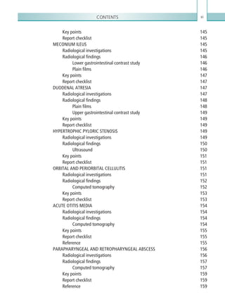 Contents xi
Key points 145
Report checklist 145
MECONIUM ILEUS 145
Radiological investigations 145
Radiological findings 146
Lower gastrointestinal contrast study 146
Plain films 146
Key points 147
Report checklist 147
DUODENAL ATRESIA 147
Radiological investigations 147
Radiological findings 148
Plain films 148
Upper gastrointestinal contrast study 149
Key points 149
Report checklist 149
HYPERTROPHIC PYLORIC STENOSIS 149
Radiological investigations 149
Radiological findings 150
Ultrasound150
Key points 151
Report checklist 151
ORBITAL AND PERIORBITAL CELLULITIS 151
Radiological investigations 151
Radiological findings 152
Computed tomography 152
Key points 153
Report checklist 153
ACUTE OTITIS MEDIA 154
Radiological investigations 154
Radiological findings 154
Computed tomography 154
Key points 155
Report checklist 155
Reference155
PARAPHARYNGEAL AND RETROPHARYNGEAL ABSCESS 156
Radiological investigations 156
Radiological findings 157
Computed tomography 157
Key points 159
Report checklist 159
Reference159
K22247_FM.indd 11 16/05/15 3:05 AM
 