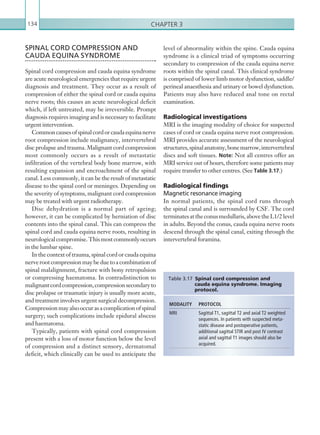 Chapter 3134
level of abnormality within the spine. Cauda equina
syndrome is a clinical triad of symptoms occurring
secondary to compression of the cauda equina nerve
roots within the spinal canal. This clinical syndrome
is comprised of lower limb motor dysfunction, saddle/
perineal anaesthesia and urinary or bowel dysfunction.
Patients may also have reduced anal tone on rectal
examination.
Radiological investigations
MRI is the imaging modality of choice for suspected
cases of cord or cauda equina nerve root compression.
MRI provides accurate assessment of the neurological
structures,spinalanatomy,bonemarrow,intervertebral
discs and soft tissues. Note: Not all centres offer an
MRI service out of hours, therefore some patients may
require transfer to other centres. (See Table 3.17.)
Radiological findings
Magnetic resonance imaging
In normal patients, the spinal cord runs through
the spinal canal and is surrounded by CSF. The cord
terminatesattheconusmedullaris,abovetheL1/2level
in adults. Beyond the conus, cauda equina nerve roots
descend through the spinal canal, exiting through the
intervertebral foramina.
SPINAL CORD COMPRESSION AND
CAUDA EQUINA SYNDROME
Spinal cord compression and cauda equina syndrome
are acute neurological emergencies that require urgent
diagnosis and treatment. They occur as a result of
compression of either the spinal cord or cauda equina
nerve roots; this causes an acute neurological deficit
which, if left untreated, may be irreversible. Prompt
diagnosis requires imaging and is necessary to facilitate
urgent intervention.
Commoncausesofspinalcordorcaudaequinanerve
root compression include malignancy, intervertebral
disc prolapse and trauma. Malignant cord compression
most commonly occurs as a result of metastatic
infiltration of the vertebral body bone marrow, with
resulting expansion and encroachment of the spinal
canal. Less commonly, it can be the result of metastatic
disease to the spinal cord or meninges. Depending on
the severity of symptoms, malignant cord compression
may be treated with urgent radiotherapy.
Disc dehydration is a normal part of ageing;
however, it can be complicated by herniation of disc
contents into the spinal canal. This can compress the
spinal cord and cauda equina nerve roots, resulting in
neurologicalcompromise.Thismostcommonlyoccurs
in the lumbar spine.
In the context of trauma, spinal cord or cauda equina
nerverootcompression may be due to a combinationof
spinal malalignment, fracture with bony retropulsion
or compressing haematoma. In contradistinction to
malignantcordcompression,compressionsecondaryto
disc prolapse or traumatic injury is usually more acute,
and treatment involves urgent surgical decompression.
Compressionmayalsooccurasacomplicationofspinal
surgery; such complications include epidural abscess
and haematoma.
Typically, patients with spinal cord compression
present with a loss of motor function below the level
of compression and a distinct sensory, dermatomal
deficit, which clinically can be used to anticipate the
MODALITY PROTOCOL
MRI Sagittal T1, sagittal T2 and axial T2 weighted
sequences. In patients with suspected meta-
static disease and postoperative patients,
additional sagittal STIR and post IV contrast
axial and sagittal T1 images should also be
acquired.
Table 3.17 Spinal cord compression and
cauda equina syndrome. Imaging
protocol.
K22247_C003.indd 134 16/05/15 3:08 AM
 