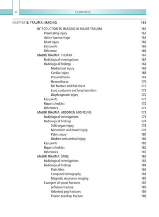 Contentsxii
CHAPTER 5: TRAUMA IMAGING 161
INTRODUCTION TO IMAGING IN MAJOR TRAUMA 161
Penetrating injury 163
Active haemorrhage 163
Blunt injury 166
Key points 166
Reference166
MAJOR TRAUMA: THORAX 167
Radiological investigations 167
Radiological findings 168
Mediastinal injury 168
Cardiac injury 168
Pneumothorax169
Haemothorax170
Rib fracture and flail chest 171
Lung contusion and lung laceration 172
Diaphragmatic injury 172
Key points 172
Report checklist 172
References172
MAJOR TRAUMA: ABDOMEN AND PELVIS 173
Radiological investigations 173
Radiological findings 174
Solid organ injury 176
Mesenteric and bowel injury 178
Pelvic injury 180
Bladder and urethral injury 180
Key points 182
Report checklist 182
References182
MAJOR TRAUMA: SPINE 182
Radiological investigations 183
Radiological findings 184
Plain films 184
Computed tomography 184
Magnetic resonance imaging 185
Examples of spinal fractures 185
Jefferson fracture 185
Odontoid peg fractures 186
Flexion teardrop fracture 186
K22247_FM.indd 12 16/05/15 3:05 AM
 