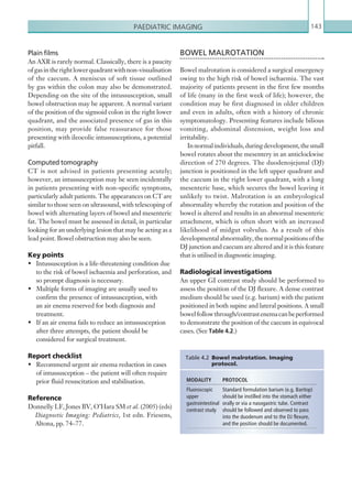 Paediatric imaging 143
BOWEL MALROTATION
Bowel malrotation is considered a surgical emergency
owing to the high risk of bowel ischaemia. The vast
majority of patients present in the first few months
of life (many in the first week of life); however, the
condition may be first diagnosed in older children
and even in adults, often with a history of chronic
symptomatology. Presenting features include bilious
vomiting, abdominal distension, weight loss and
irritability.
Innormalindividuals,duringdevelopment,thesmall
bowel rotates about the mesentery in an anticlockwise
direction of 270 degrees. The duodenojejunal (DJ)
junction is positioned in the left upper quadrant and
the caecum in the right lower quadrant, with a long
mesenteric base, which secures the bowel leaving it
unlikely to twist. Malrotation is an embryological
abnormality whereby the rotation and position of the
bowel is altered and results in an abnormal mesenteric
attachment, which is often short with an increased
likelihood of midgut volvulus. As a result of this
developmentalabnormality,thenormalpositionsofthe
DJ junction and caecum are altered and it is this feature
that is utilised in diagnostic imaging.
Radiological investigations
An upper GI contrast study should be performed to
assess the position of the DJ flexure. A dense contrast
medium should be used (e.g. barium) with the patient
positioned in both supine and lateral positions. A small
bowelfollowthrough/contrastenemacanbeperformed
to demonstrate the position of the caecum in equivocal
cases. (See Table 4.2.)
Plain films
An AXR is rarely normal. Classically, there is a paucity
ofgasintherightlowerquadrantwithnon-visualisation
of the caecum. A meniscus of soft tissue outlined
by gas within the colon may also be demonstrated.
Depending on the site of the intussusception, small
bowel obstruction may be apparent. A normal variant
of the position of the sigmoid colon in the right lower
quadrant, and the associated presence of gas in this
position, may provide false reassurance for those
presenting with ileocolic intussusceptions, a potential
pitfall.
Computed tomography
CT is not advised in patients presenting acutely;
however, an intussusception may be seen incidentally
in patients presenting with non-specific symptoms,
particularly adult patients. The appearances on CT are
similar to those seen on ultrasound, with telescoping of
bowel with alternating layers of bowel and mesenteric
fat. The bowel must be assessed in detail, in particular
looking for an underlying lesion that may be acting as a
lead point. Bowel obstruction may also be seen.
Key points
•	 Intussusception is a life-threatening condition due
to the risk of bowel ischaemia and perforation, and
so prompt diagnosis is necessary.
•	 Multiple forms of imaging are usually used to
confirm the presence of intussusception, with
an air enema reserved for both diagnosis and
treatment.
•	 If an air enema fails to reduce an intussusception
after three attempts, the patient should be
considered for surgical treatment.
Report checklist
•	 Recommend urgent air enema reduction in cases
of intussusception – the patient will often require
prior fluid resuscitation and stabilisation.
Reference
Donnelly LF, Jones BV, O’Hara SM et al. (2005) (eds)
Diagnostic Imaging: Pediatrics, 1st edn. Friesens,
Altona, pp. 74–77.
MODALITY PROTOCOL
­Fluoroscopic
upper
­gastrointestinal
contrast study
Standard formulation barium (e.g. Baritop)
should be instilled into the stomach either
orally or via a nasogastric tube. Contrast
should be followed and observed to pass
into the duodenum and to the DJ flexure,
and the position should be documented.
Table 4.2  Bowel malrotation. Imaging
­protocol.
K22247_C004.indd 143 16/05/15 3:10 AM
 