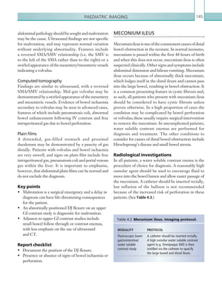 Paediatric imaging 145
MECONIUM ILEUS
Meconiumileusisoneofthecommonestcausesofdistal
bowel obstruction in the neonate. In normal neonates,
meconium is passed within the first 48 hours of birth
and when this does not occur, meconium ileus is often
suspected clinically. Other signs and symptoms include
abdominal distension and bilious vomiting. Meconium
ileus occurs because of abnormally thick meconium,
which lodges itself in the distal ileum and cannot pass
into the large bowel, resulting in bowel obstruction. It
is a common presenting feature in cystic fibrosis and,
as such, all patients who present with meconium ileus
should be considered to have cystic fibrosis unless
proven otherwise. In a high proportion of cases the
condition may be complicated by bowel perforation
or volvulus; these usually require surgical intervention
to remove the meconium. In uncomplicated patients,
water soluble contrast enemas are performed for
diagnosis and treatment. The other conditions to
consider for causes of distal bowel obstruction include
Hirschsprung’s disease and small bowel atresia.
Radiological investigations
In all patients, a water soluble contrast enema is the
procedure of choice for diagnosis. A reasonably high
osmolar agent should be used to encourage fluid to
move into the bowel lumen and allow easier passage of
the meconium. A catheter should be inserted rectally,
but inflation of the balloon is not recommended
because of the increased risk of perforation in these
patients. (See Table 4.3.)
abdominalpathologyshouldbesoughtandmalrotation
may be the cause. Ultrasound findings are not specific
for malrotation, and may represent normal variation
without underlying abnormality. Features include
a reversed SMA/SMV relationship (i.e. the SMV is
to the left of the SMA rather than to the right) or a
swirledappearanceofthemesentery/mesentericvessels
indicating a volvulus.
Computed tomography
Findings are similar to ultrasound, with a reversed
SMA/SMV relationship. Mid-gut volvulus may be
demonstrated by a swirled appearance of the mesentery
and mesenteric vessels. Evidence of bowel ischaemia
secondary to volvulus may be seen in advanced cases,
features of which include pneumatosis coli, abnormal
bowel enhancement following IV contrast and free
intraperitoneal gas due to bowel perforation.
Plain films
A distended, gas-filled stomach and proximal
duodenum may be demonstrated by a paucity of gas
distally. Patients with volvulus and bowel ischaemia
are very unwell, and signs on plain film include free
intraperitoneal gas, pneumatosis coli and portal venous
gas within the liver. It is important to emphasise,
however, that abdominal plain films can be normal and
do not exclude the diagnosis.
Key points
•	 Malrotation is a surgical emergency and a delay in
diagnosis can have life-threatening consequences
for the patient.
•	 An abnormally positioned DJ flexure on an upper
GI contrast study is diagnostic for malrotation.
•	 Adjuncts to upper GI contrast studies include
small bowel follow through or contrast enemas,
with less emphasis on the use of ultrasound
and CT.
Report checklist
•	 Document the position of the DJ flexure.
•	 Presence or absence of signs of bowel ischaemia or
perforation.
MODALITY PROTOCOL
Fluoroscopic lower
­gastrointestinal
­water soluble
­contrast study
A catheter should be inserted rectally.
A high osmolar water soluble contrast
agent (e.g. Omnipaque 300) is then
instilled via the catheter to opacify
the large bowel and distal ileum.
Table 4.3  Meconium ileus. Imaging protocol.
K22247_C004.indd 145 16/05/15 3:10 AM
 