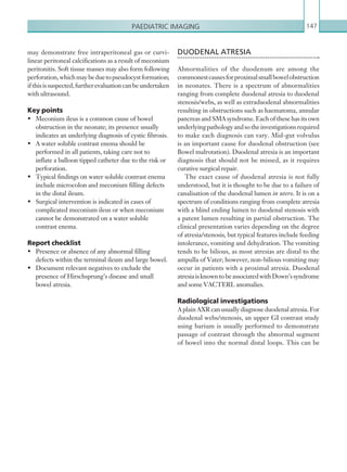 Paediatric imaging 147
DUODENAL ATRESIA
Abnormalities of the duodenum are among the
commonestcausesforproximalsmallbowelobstruction
in neonates. There is a spectrum of abnormalities
ranging from complete duodenal atresia to duodenal
stenosis/webs, as well as extraduodenal abnormalities
resulting in obstructions such as haematoma, annular
pancreas and SMA syndrome. Each of these has its own
underlyingpathologyandsotheinvestigationsrequired
to make each diagnosis can vary. Mid-gut volvulus
is an important cause for duodenal obstruction (see
Bowel malrotation). Duodenal atresia is an important
diagnosis that should not be missed, as it requires
curative surgical repair.
The exact cause of duodenal atresia is not fully
understood, but it is thought to be due to a failure of
canalisation of the duodenal lumen in utero. It is on a
spectrum of conditions ranging from complete atresia
with a blind ending lumen to duodenal stenosis with
a patent lumen resulting in partial obstruction. The
clinical presentation varies depending on the degree
of atresia/stenosis, but typical features include feeding
intolerance, vomiting and dehydration. The vomiting
tends to be bilious, as most atresias are distal to the
ampulla of Vater; however, non-bilious vomiting may
occur in patients with a proximal atresia. Duodenal
atresiaisknowntobeassociatedwithDown’ssyndrome
and some VACTERL anomalies.
Radiological investigations
A plain AXR can usually diagnose duodenal atresia. For
duodenal webs/stenosis, an upper GI contrast study
using barium is usually performed to demonstrate
passage of contrast through the abnormal segment
of bowel into the normal distal loops. This can be
may demonstrate free intraperitoneal gas or curvi-
linear peritoneal calcifications as a result of meconium
peritonitis. Soft tissue masses may also form following
perforation,whichmaybeduetopseudocystformation;
ifthisissuspected,furtherevaluationcanbeundertaken
with ultrasound.
Key points
•	 Meconium ileus is a common cause of bowel
obstruction in the neonate; its presence usually
indicates an underlying diagnosis of cystic fibrosis.
•	 A water soluble contrast enema should be
performed in all patients, taking care not to
inflate a balloon tipped catheter due to the risk or
perforation.
•	 Typical findings on water soluble contrast enema
include microcolon and meconium filling defects
in the distal ileum.
•	 Surgical intervention is indicated in cases of
complicated meconium ileus or when meconium
cannot be demonstrated on a water soluble
contrast enema.
Report checklist
•	 Presence or absence of any abnormal filling
defects within the terminal ileum and large bowel.
•	 Document relevant negatives to exclude the
presence of Hirschsprung’s disease and small
bowel atresia.
K22247_C004.indd 147 16/05/15 3:10 AM
 