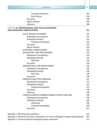 Contents xiii
Facet joint dislocation 187
Burst fracture 188
Key points 189
Report checklist 189
Reference189
CHAPTER 6: INTERVENTIONAL AND VASCULAR IMAGING
AND IATROGENIC COMPLICATIONS 191
ACUTE ARTERIAL ISCHAEMIA 191
Radiological investigations 191
Radiological findings 192
Computed tomography 192
Key points 193
Report checklist 193
IATROGENIC COMPLICATIONS 193
NASOGASTRIC TUBE MISPLACEMENT 193
Radiological investigations 194
Radiological findings 194
Plain films 194
Key points 194
ENDOTRACHEAL TUBE MISPLACEMENT 195
Radiological investigations 195
Radiological findings 196
Plain films 196
Key points 196
ENDOVASCULAR STENT ENDOLEAK 197
Radiological investigations 197
Radiological findings 197
Computed tomography 197
Key points 198
Reference198
COMPLICATIONS OF COMMON FEMORAL ARTERY PUNCTURE 199
Radiological investigations 199
Radiological findings 200
Ultrasound200
Computed tomography 200
Key points 201
Appendix 1: NICE head injury guidelines 203
Appendix 2: Standards of practice and guidance for trauma radiology in severely injured patients 205
Appendix 3: Trauma computed tomography primary assessment 213
Index215
K22247_FM.indd 13 16/05/15 3:05 AM
 