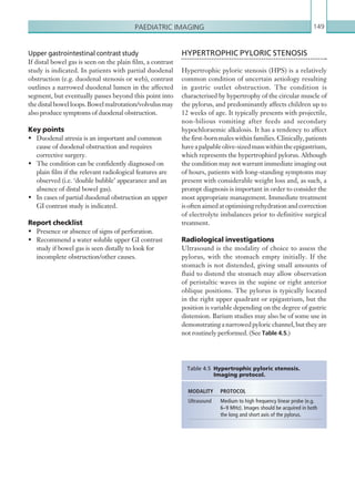 Paediatric imaging 149
Upper gastrointestinal contrast study
If distal bowel gas is seen on the plain film, a contrast
study is indicated. In patients with partial duodenal
obstruction (e.g. duodenal stenosis or web), contrast
outlines a narrowed duodenal lumen in the affected
segment, but eventually passes beyond this point into
thedistalbowelloops.Bowelmalrotation/volvulusmay
also produce symptoms of duodenal obstruction.
Key points
•	 Duodenal atresia is an important and common
cause of duodenal obstruction and requires
corrective surgery.
•	 The condition can be confidently diagnosed on
plain film if the relevant radiological features are
observed (i.e. ‘double bubble’ appearance and an
absence of distal bowel gas).
•	 In cases of partial duodenal obstruction an upper
GI contrast study is indicated.
Report checklist
•	 Presence or absence of signs of perforation.
•	 Recommend a water soluble upper GI contrast
study if bowel gas is seen distally to look for
incomplete obstruction/other causes.
MODALITY PROTOCOL
Ultrasound Medium to high frequency linear probe (e.g.
6–9 MHz). Images should be acquired in both
the long and short axis of the pylorus.
Table 4.5  Hypertrophic pyloric stenosis.
­Imaging protocol.
HYPERTROPHIC PYLORIC STENOSIS
Hypertrophic pyloric stenosis (HPS) is a relatively
common condition of uncertain aetiology resulting
in gastric outlet obstruction. The condition is
characterised by hypertrophy of the circular muscle of
the pylorus, and predominantly affects children up to
12 weeks of age. It typically presents with projectile,
non-bilious vomiting after feeds and secondary
hypochloraemic alkalosis. It has a tendency to affect
the first-born males within families. Clinically, patients
haveapalpableolive-sizedmasswithintheepigastrium,
which represents the hypertrophied pylorus. Although
the condition may not warrant immediate imaging out
of hours, patients with long-standing symptoms may
present with considerable weight loss and, as such, a
prompt diagnosis is important in order to consider the
most appropriate management. Immediate treatment
is often aimed at optimising rehydration and correction
of electrolyte imbalances prior to definitive surgical
treatment.
Radiological investigations
Ultrasound is the modality of choice to assess the
pylorus, with the stomach empty initially. If the
stomach is not distended, giving small amounts of
fluid to distend the stomach may allow observation
of peristaltic waves in the supine or right anterior
oblique positions. The pylorus is typically located
in the right upper quadrant or epigastrium, but the
position is variable depending on the degree of gastric
distension. Barium studies may also be of some use in
demonstratinganarrowedpyloricchannel,buttheyare
not routinely performed. (See Table 4.5.)
K22247_C004.indd 149 16/05/15 3:10 AM
 
