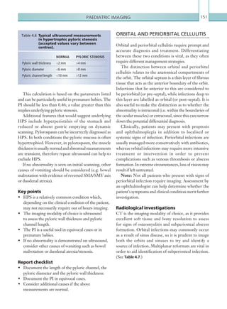 Paediatric imaging 151
ORBITAL AND PERIORBITAL CELLULITIS
Orbital and periorbital cellulitis require prompt and
accurate diagnosis and treatment. Differentiating
between these two conditions is vital, as they often
require different management strategies.
The distinction between orbital and periorbital
cellulitis relates to the anatomical compartments of
the orbit. The orbital septum is a thin layer of fibrous
tissue that acts as the anterior boundary of the orbit.
Infections that lie anterior to this are considered to
be periorbital (or pre-septal), while infections deep to
this layer are labelled as orbital (or post-septal). It is
also useful to make the distinction as to whether the
abnormality is intraconal (i.e. within the boundaries of
the ocular muscles) or extraconal, since this can narrow
down the potential differential diagnosis.
Clinically, patients may present with proptosis
and ophthalmoplegia in addition to localised or
systemic signs of infection. Periorbital infections are
usually managed more conservatively with antibiotics,
whereas orbital infections may require more intensive
treatment or intervention in order to prevent
complications such as venous thrombosis or abscess
formation.Inextremecircumstances,lossofvisionmay
result if left untreated.
Note: Not all patients who present with signs of
periorbital infection require imaging. Assessment by
an ophthalmologist can help determine whether the
patient’s symptoms and clinical condition merit further
investigation.
Radiological investigations
CT is the imaging modality of choice, as it provides
excellent soft tissue and bony resolution to assess
for signs of osteomyelitis and subperiosteal abscess
formation. Orbital infections may commonly occur
as a result of sinus disease, so it is prudent to image
both the orbits and sinuses to try and identify a
source of infection. Multiplanar reformats are vital in
order to aid identification of subperiosteal infection.
(See Table 4.7.)
This calculation is based on the parameters listed
and can be particularly useful in premature babies. The
PI should be less than 0.46; a value greater than this
implies underlying pyloric stenosis.
Additional features that would suggest underlying
HPS include hyperperistalsis of the stomach and
reduced or absent gastric emptying on dynamic
scanning. Pylorospasm can be incorrectly diagnosed as
HPS. In both conditions the pyloric mucosa is often
hypertrophied. However, in pylorospasm, the muscle
thicknessisusuallynormalandabnormalmeasurements
are transient, therefore repeat ultrasound can help to
exclude HPS.
If no abnormality is seen on initial scanning, other
causes of vomiting should be considered (e.g. bowel
malrotation with evidence of reversed SMA/SMV axis
or duodenal atresia).
Key points
•	 HPS is a relatively common condition which,
depending on the clinical condition of the patient,
may not necessarily require out of hours imaging.
•	 The imaging modality of choice is ultrasound
to assess the pyloric wall thickness and pyloric
channel length.
•	 The PI is a useful tool in equivocal cases or in
premature babies.
•	 If no abnormality is demonstrated on ultrasound,
consider other causes of vomiting such as bowel
malrotation or duodenal atresia/stenosis.
Report checklist
•	 Document the length of the pyloric channel, the
pyloric diameter and the pyloric wall thickness.
•	 Document the PI in equivocal cases.
•	 Consider additional causes if the above
measurements are normal.
NORMAL PYLORIC STENOSIS
Pyloric wall thickness 2 mm 4 mm
Pyloric diameter 6 mm 8 mm
Pyloric channel length 10 mm 12 mm
Table 4.6  Typical ultrasound measurements
in hypertrophic pyloric stenosis
(­accepted values vary between
centres).
K22247_C004.indd 151 16/05/15 3:10 AM
 