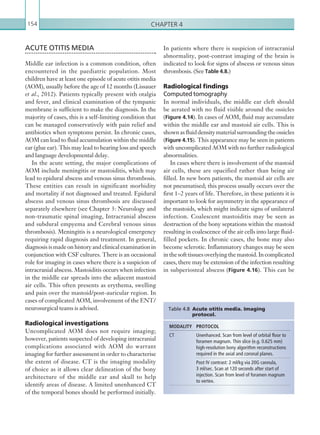 Chapter 4154
In patients where there is suspicion of intracranial
abnormality, post-contrast imaging of the brain is
indicated to look for signs of abscess or venous sinus
thrombosis. (See Table 4.8.)
Radiological findings
Computed tomography
In normal individuals, the middle ear cleft should
be aerated with no fluid visible around the ossicles
(Figure 4.14). In cases of AOM, fluid may accumulate
within the middle ear and mastoid air cells. This is
shownasfluiddensitymaterialsurroundingtheossicles
(Figure 4.15). This appearance may be seen in patients
with uncomplicated AOM with no further radiological
abnormalities.
In cases where there is involvement of the mastoid
air cells, these are opacified rather than being air
filled. In new born patients, the mastoid air cells are
not pneumatised; this process usually occurs over the
first 1–2 years of life. Therefore, in these patients it is
important to look for asymmetry in the appearance of
the mastoids, which might indicate signs of unilateral
infection. Coalescent mastoiditis may be seen as
destruction of the bony septations within the mastoid
resulting in coalescence of the air cells into large fluid-
filled pockets. In chronic cases, the bone may also
become sclerotic. Inflammatory changes may be seen
in the soft tissues overlying the mastoid. In complicated
cases, there may be extension of the infection resulting
in subperiosteal abscess (Figure 4.16). This can be
ACUTE OTITIS MEDIA
Middle ear infection is a common condition, often
encountered in the paediatric population. Most
children have at least one episode of acute otitis media
(AOM), usually before the age of 12 months (Lissauer
et al., 2012). Patients typically present with otalgia
and fever, and clinical examination of the tympanic
membrane is sufficient to make the diagnosis. In the
majority of cases, this is a self-limiting condition that
can be managed conservatively with pain relief and
antibiotics when symptoms persist. In chronic cases,
AOM can lead to fluid accumulation within the middle
ear (glue ear). This may lead to hearing loss and speech
and language developmental delay.
In the acute setting, the major complications of
AOM include meningitis or mastoiditis, which may
lead to epidural abscess and venous sinus thrombosis.
These entities can result in significant morbidity
and mortality if not diagnosed and treated. Epidural
abscess and venous sinus thrombosis are discussed
separately elsewhere (see Chapter 3: Neurology and
non-traumatic spinal imaging, Intracranial abscess
and subdural empyema and Cerebral venous sinus
thrombosis). Meningitis is a neurological emergency
requiring rapid diagnosis and treatment. In general,
diagnosis is made on history and clinical examination in
conjunction with CSF cultures. There is an occasional
role for imaging in cases where there is a suspicion of
intracranial abscess. Mastoiditis occurs when infection
in the middle ear spreads into the adjacent mastoid
air cells. This often presents as erythema, swelling
and pain over the mastoid/post-auricular region. In
cases of complicated AOM, involvement of the ENT/
neurosurgical teams is advised.
Radiological investigations
Uncomplicated AOM does not require imaging;
however, patients suspected of developing intracranial
complications associated with AOM do warrant
imaging for further assessment in order to characterise
the extent of disease. CT is the imaging modality
of choice as it allows clear delineation of the bony
architecture of the middle ear and skull to help
identify areas of disease. A limited unenhanced CT
of the temporal bones should be performed initially.
MODALITY PROTOCOL
CT Unenhanced. Scan from level of orbital floor to
foramen magnum. Thin slice (e.g. 0.625 mm)
high-resolution bony algorithm reconstructions
required in the axial and coronal planes.
Post IV contrast: 2 ml/kg via 20G cannula,
3 ml/sec. Scan at 120 seconds after start of
injection. Scan from level of foramen magnum
to vertex.
Table 4.8  Acute otitis media. Imaging
­protocol.
K22247_C004.indd 154 16/05/15 3:10 AM
 