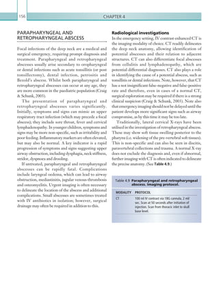 Chapter 4156
Radiological investigations
In the emergency setting, IV contrast enhanced CT is
the imaging modality of choice. CT readily delineates
the deep neck anatomy, allowing identification of
potential abscesses and their relation to adjacent
structures. CT can also differentiate focal abscesses
from cellulitis and lymphadenopathy, which are
potential differential diagnoses. CT also plays a role
in identifying the cause of a potential abscess, such as
tonsillitis or dental infections. Note, however, that CT
has a not insignificant false-negative and false-positive
rate and therefore, even in cases of a normal CT,
surgical exploration may be required if there is a strong
clinical suspicion (Craig  Schunk, 2003). Note also
thatemergencyimagingshouldnotbedelayeduntilthe
patient develops more significant signs such as airway
compromise, as by this time it may be too late.
Traditionally, lateral cervical X-rays have been
utilised in the investigation of retropharyngeal abscess.
These may show soft tissue swelling posterior to the
pharynx (i.e. widening of the pre-vertebral soft tissues).
This is non-specific and can also be seen in discitis,
paravertebral collections and trauma. A normal X-ray
does not exclude the diagnosis and, even if abnormal,
further imaging with CT is often indicated to delineate
the precise anatomy. (See Table 4.9.)
PARAPHARYNGEAL AND
RETROPHARYNGEAL ABSCESS
Focal infections of the deep neck are a medical and
surgical emergency, requiring prompt diagnosis and
treatment. Parapharyngeal and retropharyngeal
abscesses usually arise secondary to oropharyngeal
or dental infections such as acute tonsillitis (or post
tonsillectomy), dental infection, petrositis and
Bezold’s abscess. Whilst both parapharyngeal and
retropharyngeal abscesses can occur at any age, they
are more common in the paediatric population (Craig
 Schunk, 2003).
The presentation of parapharyngeal and
retropharyngeal abscesses varies significantly.
Initially, symptoms and signs can mimic an upper
respiratory tract infection (which may precede a focal
abscess); they include sore throat, fever and cervical
lymphadenopathy. In younger children, symptoms and
signs may be more non-specific, such as irritability and
poorfeeding.Inflammatorymarkersareoftenelevated,
but may also be normal. A key indicator is a rapid
progression of symptoms and signs suggesting upper
airway obstruction, including dysphagia, neck stiffness,
stridor, dyspnoea and drooling.
If untreated, parapharyngeal and retropharyngeal
abscesses can be rapidly fatal. Complications
include laryngeal oedema, which can lead to airway
obstruction, mediastinitis, jugular venous thrombosis
and osteomyelitis. Urgent imaging is often necessary
to delineate the location of the abscess and additional
complications. Small abscesses are sometimes treated
with IV antibiotics in isolation; however, surgical
drainage may often be required in addition to this.
MODALITY PROTOCOL
CT 100 ml IV contrast via 18G cannula, 2 ml/
sec. Scan at 50 seconds after initiation of
injection. Scan from thoracic inlet to skull
base level.
Table 4.9  Parapharyngeal and retropharyngeal
abscess. Imaging protocol.
K22247_C004.indd 156 16/05/15 3:10 AM
 
