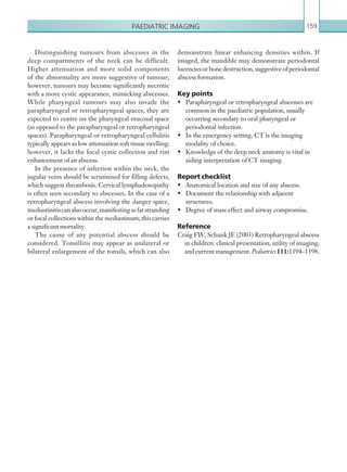Paediatric imaging 159
demonstrate linear enhancing densities within. If
imaged, the mandible may demonstrate periodontal
lucenciesorbonedestruction,suggestiveofperiodontal
abscess formation.
Key points
•	 Parapharyngeal or retropharyngeal abscesses are
common in the paediatric population, usually
occurring secondary to oral pharyngeal or
periodontal infection.
•	 In the emergency setting, CT is the imaging
modality of choice.
•	 Knowledge of the deep neck anatomy is vital in
aiding interpretation of CT imaging.
Report checklist
•	 Anatomical location and size of any abscess.
•	 Document the relationship with adjacent
structures.
•	 Degree of mass effect and airway compromise.
Reference
Craig FW, Schunk JE (2003) Retropharyngeal abscess
in children: clinical presentation, utility of imaging,
andcurrentmanagement.Pediatrics111:1394–1398.
Distinguishing tumours from abscesses in the
deep compartments of the neck can be difficult.
Higher attenuation and more solid components
of the abnormality are more suggestive of tumour;
however, tumours may become significantly necrotic
with a more cystic appearance, mimicking abscesses.
While pharyngeal tumours may also invade the
parapharyngeal or retropharyngeal spaces, they are
expected to centre on the pharyngeal mucosal space
(as opposed to the parapharyngeal or retropharyngeal
spaces). Parapharyngeal or retropharyngeal cellulitis
typically appears as low attenuation soft tissue swelling;
however, it lacks the focal cystic collection and rim
enhancement of an abscess.
In the presence of infection within the neck, the
jugular veins should be scrutinised for filling defects,
which suggest thrombosis. Cervical lymphadenopathy
is often seen secondary to abscesses. In the case of a
retropharyngeal abscess involving the danger space,
mediastinitiscanalsooccur,manifestingasfatstranding
or focal collections within the mediastinum; this carries
a significant mortality.
The cause of any potential abscess should be
considered. Tonsillitis may appear as unilateral or
bilateral enlargement of the tonsils, which can also
K22247_C004.indd 159 16/05/15 3:10 AM
 